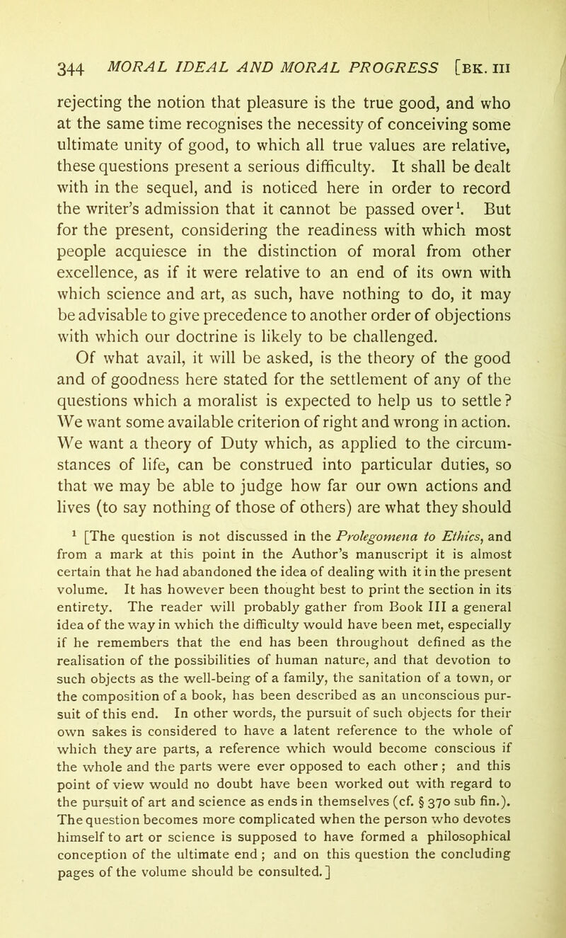 rejecting the notion that pleasure is the true good, and who at the same time recognises the necessity of conceiving some ultimate unity of good, to which all true values are relative, these questions present a serious difficulty. It shall be dealt with in the sequel, and is noticed here in order to record the writer’s admission that it cannot be passed over1. But for the present, considering the readiness with which most people acquiesce in the distinction of moral from other excellence, as if it were relative to an end of its own with which science and art, as such, have nothing to do, it may be advisable to give precedence to another order of objections with which our doctrine is likely to be challenged. Of what avail, it will be asked, is the theory of the good and of goodness here stated for the settlement of any of the questions which a moralist is expected to help us to settle ? We want some available criterion of right and wrong in action. We want a theory of Duty which, as applied to the circum- stances of life, can be construed into particular duties, so that we may be able to judge how far our own actions and lives (to say nothing of those of others) are what they should 1 [The question is not discussed in the Prolegomena to Ethics, and from a mark at this point in the Author’s manuscript it is almost certain that he had abandoned the idea of dealing with it in the present volume. It has however been thought best to print the section in its entirety. The reader will probably gather from Book III a general idea of the way in which the difficulty would have been met, especially if he remembers that the end has been throughout defined as the realisation of the possibilities of human nature, and that devotion to such objects as the well-being of a family, the sanitation of a town, or the composition of a book, has been described as an unconscious pur- suit of this end. In other words, the pursuit of such objects for their own sakes is considered to have a latent reference to the whole of which they are parts, a reference which would become conscious if the whole and the parts were ever opposed to each other ; and this point of view would no doubt have been worked out with regard to the pursuit of art and science as ends in themselves (cf. § 370 sub fin.). The question becomes more complicated when the person who devotes himself to art or science is supposed to have formed a philosophical conception of the ultimate end ; and on this question the concluding pages of the volume should be consulted.]