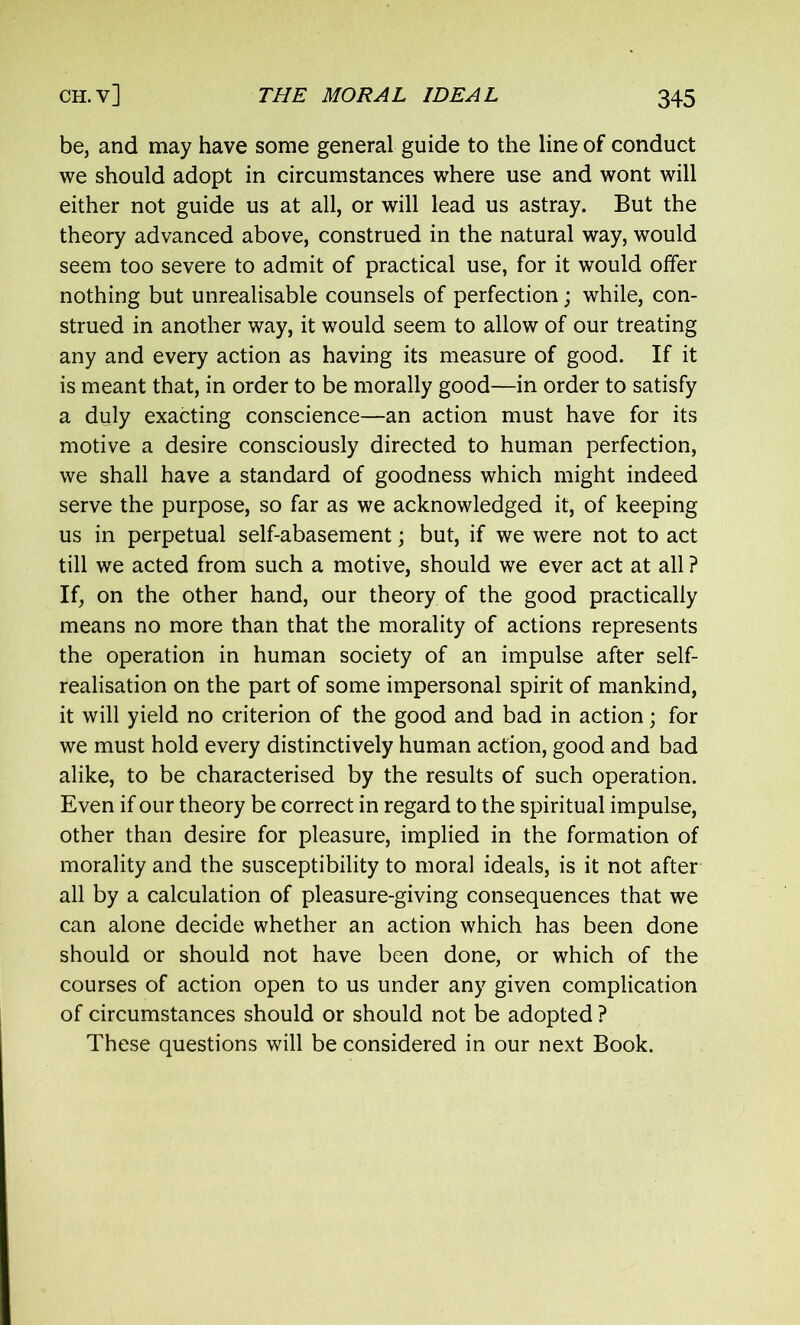 be, and may have some general guide to the line of conduct we should adopt in circumstances where use and wont will either not guide us at all, or will lead us astray. But the theory advanced above, construed in the natural way, would seem too severe to admit of practical use, for it would offer nothing but unrealisable counsels of perfection; while, con- strued in another way, it would seem to allow of our treating any and every action as having its measure of good. If it is meant that, in order to be morally good—in order to satisfy a duly exacting conscience—an action must have for its motive a desire consciously directed to human perfection, we shall have a standard of goodness which might indeed serve the purpose, so far as we acknowledged it, of keeping us in perpetual self-abasement; but, if we were not to act till we acted from such a motive, should we ever act at all ? If, on the other hand, our theory of the good practically means no more than that the morality of actions represents the operation in human society of an impulse after self- realisation on the part of some impersonal spirit of mankind, it will yield no criterion of the good and bad in action; for we must hold every distinctively human action, good and bad alike, to be characterised by the results of such operation. Even if our theory be correct in regard to the spiritual impulse, other than desire for pleasure, implied in the formation of morality and the susceptibility to moral ideals, is it not after all by a calculation of pleasure-giving consequences that we can alone decide whether an action which has been done should or should not have been done, or which of the courses of action open to us under any given complication of circumstances should or should not be adopted ? These questions will be considered in our next Book.