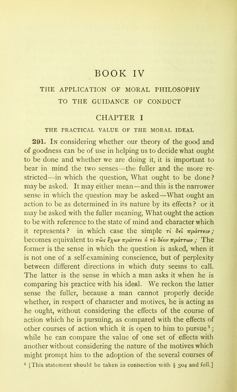 THE APPLICATION OF MORAL PHILOSOPHY TO THE GUIDANCE OF CONDUCT CHAPTER I THE PRACTICAL VALUE OF THE MORAL IDEAL 291. In considering whether our theory of the good and of goodness can be of use in helping us to decide what ought to be done and whether we are doing it, it is important to bear in mind the two senses—the fuller and the more re- stricted—in which the question, What ought to be done? may be asked. It may either mean—and this is the narrower sense in which the question may be asked—What ought an action to be as determined in its nature by its effects ? or it may be asked with the fuller meaning, What ought the action to be with reference to the state of mind and character which it represents? in which case the simple tL Sel nparreiv; becomes equivalent to nios up irpaTTCi 6 to deov npaTTwu ; The former is the sense in which the question is asked, when it is not one of a self-examining conscience, but of perplexity between different directions in which duty seems to call. The latter is the sense in which a man asks it when he is comparing his practice with his ideal. We reckon the latter sense the fuller, because a man cannot properly decide whether, in respect of character and motives, he is acting as he ought, without considering the effects of the course of action which he is pursuing, as compared with the effects of other courses of action which it is open to him to pursue1; while he can compare the value of one set of effects with another without considering the nature of the motives which might prompt him to the adoption of the several courses of 1 [This statement should be taken in connection with § 304 and foil.]