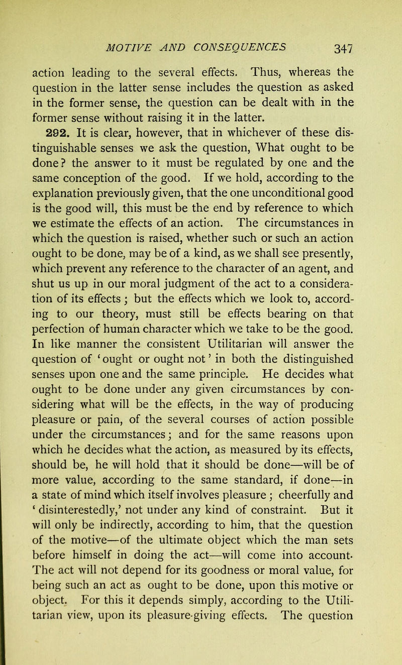 action leading to the several effects. Thus, whereas the question in the latter sense includes the question as asked in the former sense, the question can be dealt with in the former sense without raising it in the latter. 292. It is clear, however, that in whichever of these dis- tinguishable senses we ask the question, What ought to be done ? the answer to it must be regulated by one and the same conception of the good. If we hold, according to the explanation previously given, that the one unconditional good is the good will, this must be the end by reference to which we estimate the effects of an action. The circumstances in which the question is raised, whether such or such an action ought to be done, may be of a kind, as we shall see presently, which prevent any reference to the character of an agent, and shut us up in our moral judgment of the act to a considera- tion of its effects ; but the effects which we look to, accord- ing to our theory, must still be effects bearing on that perfection of human character which we take to be the good. In like manner the consistent Utilitarian will answer the question of ‘ ought or ought not ’ in both the distinguished senses upon one and the same principle. He decides what ought to be done under any given circumstances by con- sidering what will be the effects, in the way of producing pleasure or pain, of the several courses of action possible under the circumstances; and for the same reasons upon which he decides what the action, as measured by its effects, should be, he will hold that it should be done—will be of more value, according to the same standard, if done—in a state of mind which itself involves pleasure; cheerfully and ‘ disinterestedly,’ not under any kind of constraint. But it will only be indirectly, according to him, that the question of the motive—of the ultimate object which the man sets before himself in doing the act—will come into account- The act will not depend for its goodness or moral value, for being such an act as ought to be done, upon this motive or object. For this it depends simply, according to the Utili- tarian view, upon its pleasure-giving effects. The question