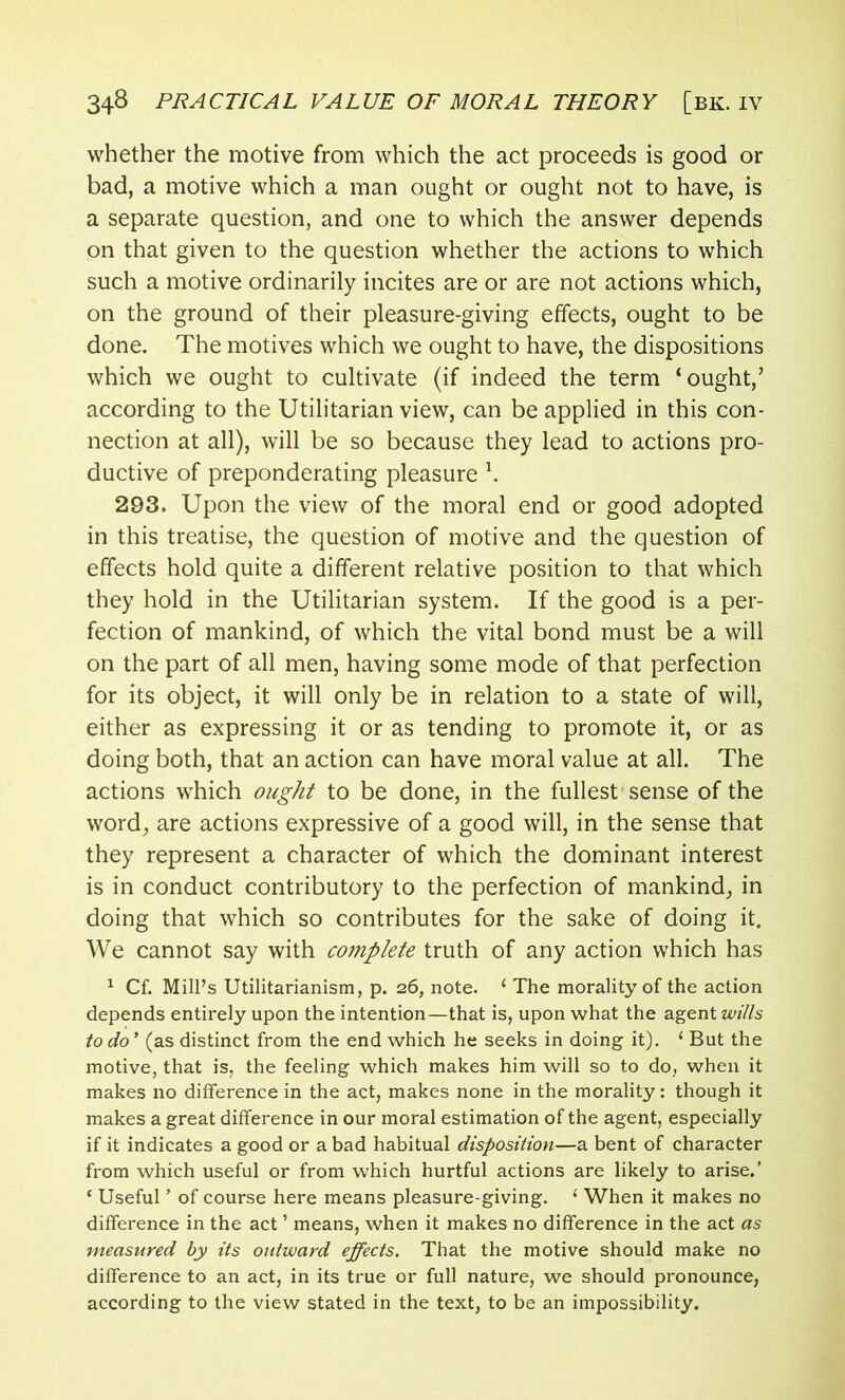 whether the motive from which the act proceeds is good or bad, a motive which a man ought or ought not to have, is a separate question, and one to which the answer depends on that given to the question whether the actions to which such a motive ordinarily incites are or are not actions which, on the ground of their pleasure-giving effects, ought to be done. The motives which we ought to have, the dispositions which we ought to cultivate (if indeed the term ‘ought,’ according to the Utilitarian view, can be applied in this con- nection at all), will be so because they lead to actions pro- ductive of preponderating pleasure \ 293. Upon the view of the moral end or good adopted in this treatise, the question of motive and the question of effects hold quite a different relative position to that which they hold in the Utilitarian system. If the good is a per- fection of mankind, of which the vital bond must be a will on the part of all men, having some mode of that perfection for its object, it will only be in relation to a state of will, either as expressing it or as tending to promote it, or as doing both, that an action can have moral value at all. The actions which ought to be done, in the fullest'sense of the word, are actions expressive of a good will, in the sense that they represent a character of which the dominant interest is in conduct contributory to the perfection of mankind, in doing that which so contributes for the sake of doing it. We cannot say with complete truth of any action which has 1 Cf. Mill’s Utilitarianism, p. 26, note. 1 The morality of the action depends entirely upon the intention—that is, upon what the agent wills to do * (as distinct from the end which he seeks in doing it). ‘ But the motive, that is, the feeling which makes him will so to do, when it makes no difference in the act, makes none in the morality: though it makes a great difference in our moral estimation of the agent, especially if it indicates a good or a bad habitual disposition—a bent of character from which useful or from which hurtful actions are likely to arise.’ ‘ Useful ’ of course here means pleasure-giving. 1 When it makes no difference in the act ’ means, when it makes no difference in the act as measured by its outward effects. That the motive should make no difference to an act, in its true or full nature, we should pronounce, according to the view stated in the text, to be an impossibility.