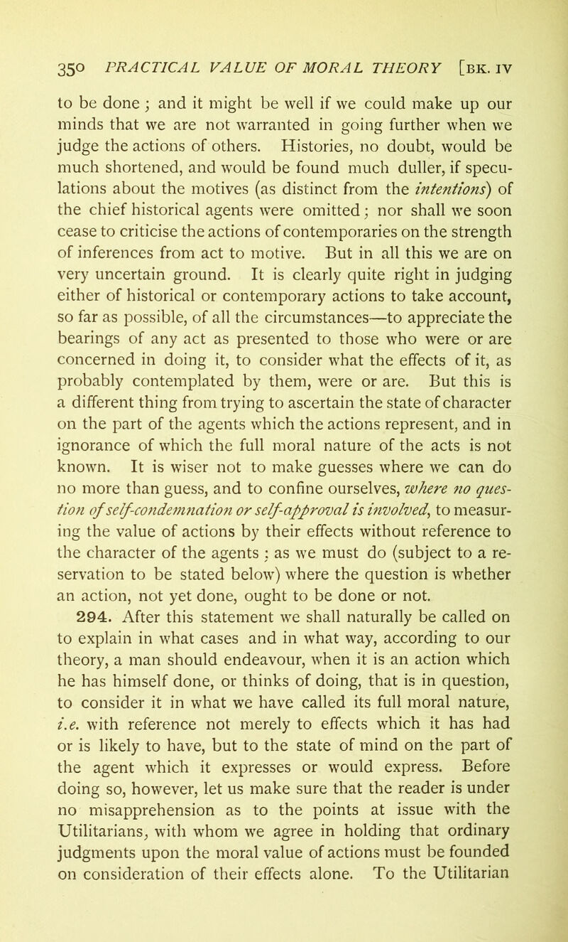 to be done ; and it might be well if we could make up our minds that we are not warranted in going further when we judge the actions of others. Histories, no doubt, would be much shortened, and would be found much duller, if specu- lations about the motives (as distinct from the intentions) of the chief historical agents were omitted; nor shall we soon cease to criticise the actions of contemporaries on the strength of inferences from act to motive. But in all this we are on very uncertain ground. It is clearly quite right in judging either of historical or contemporary actions to take account, so far as possible, of all the circumstances—to appreciate the bearings of any act as presented to those who were or are concerned in doing it, to consider what the effects of it, as probably contemplated by them, were or are. But this is a different thing from trying to ascertain the state of character on the part of the agents which the actions represent, and in ignorance of which the full moral nature of the acts is not known. It is wiser not to make guesses where we can do no more than guess, and to confine ourselves, where no ques- tion of self-condemnation or self approval is involved, to measur- ing the value of actions by their effects without reference to the character of the agents : as we must do (subject to a re- servation to be stated below) where the question is whether an action, not yet done, ought to be done or not. 294. After this statement we shall naturally be called on to explain in what cases and in what way, according to our theory, a man should endeavour, when it is an action which he has himself done, or thinks of doing, that is in question, to consider it in what we have called its full moral nature, i.e. with reference not merely to effects which it has had or is likely to have, but to the state of mind on the part of the agent which it expresses or would express. Before doing so, however, let us make sure that the reader is under no misapprehension as to the points at issue with the Utilitarians, with whom we agree in holding that ordinary judgments upon the moral value of actions must be founded on consideration of their effects alone. To the Utilitarian