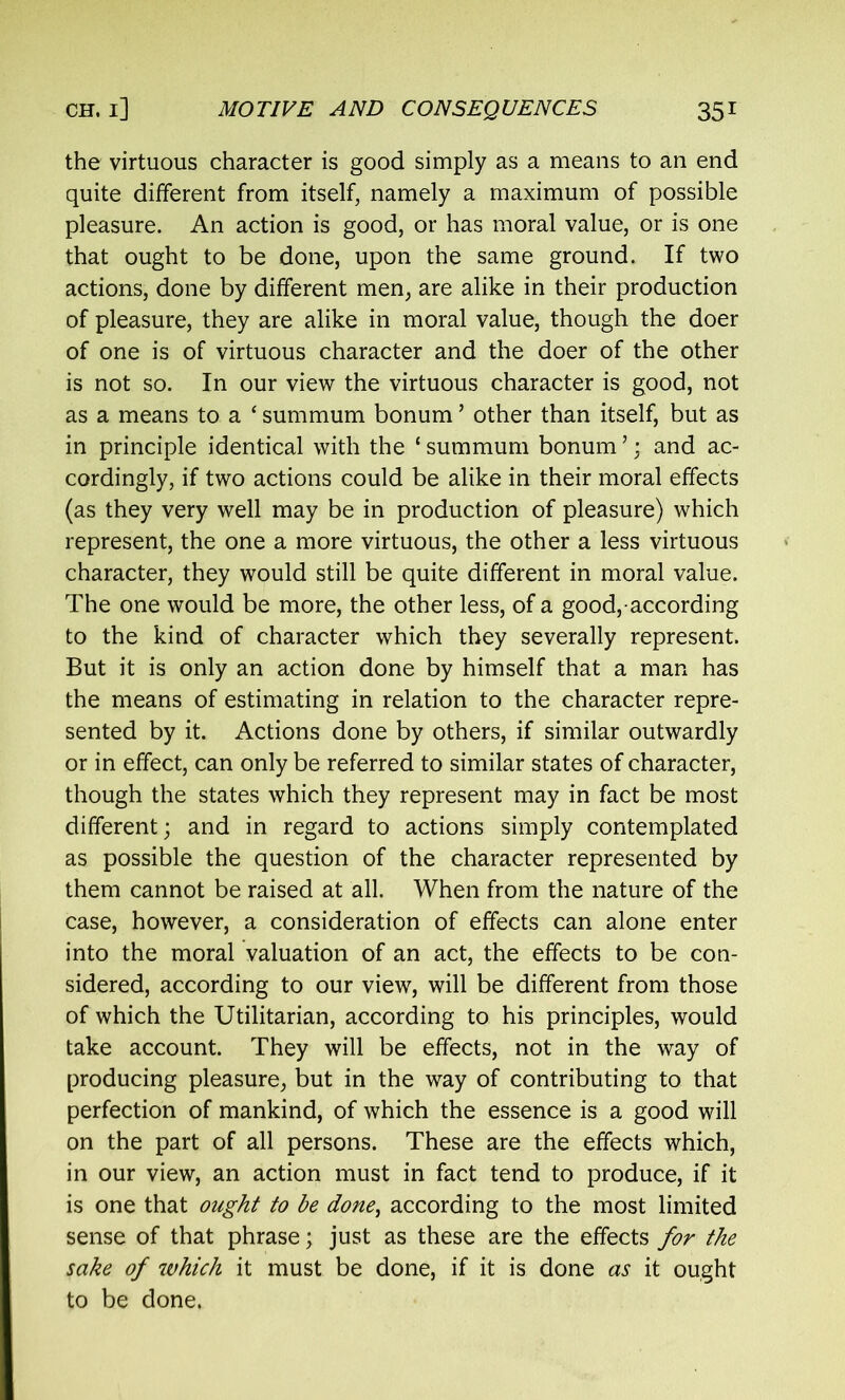 the virtuous character is good simply as a means to an end quite different from itself, namely a maximum of possible pleasure. An action is good, or has moral value, or is one that ought to be done, upon the same ground. If two actions, done by different men, are alike in their production of pleasure, they are alike in moral value, though the doer of one is of virtuous character and the doer of the other is not so. In our view the virtuous character is good, not as a means to a * summum bonum ’ other than itself, but as in principle identical with the £ summum bonum ’; and ac- cordingly, if two actions could be alike in their moral effects (as they very well may be in production of pleasure) which represent, the one a more virtuous, the other a less virtuous character, they would still be quite different in moral value. The one would be more, the other less, of a good, according to the kind of character which they severally represent. But it is only an action done by himself that a man has the means of estimating in relation to the character repre- sented by it. Actions done by others, if similar outwardly or in effect, can only be referred to similar states of character, though the states which they represent may in fact be most different; and in regard to actions simply contemplated as possible the question of the character represented by them cannot be raised at all. When from the nature of the case, however, a consideration of effects can alone enter into the moral valuation of an act, the effects to be con- sidered, according to our view, will be different from those of which the Utilitarian, according to his principles, would take account. They will be effects, not in the way of producing pleasure, but in the way of contributing to that perfection of mankind, of which the essence is a good will on the part of all persons. These are the effects which, in our view, an action must in fact tend to produce, if it is one that ought to be done, according to the most limited sense of that phrase; just as these are the effects for the sake of which it must be done, if it is done as it ought to be done.