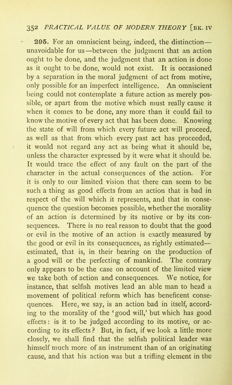 295. For an omniscient being, indeed, the distinction— unavoidable for us—between the judgment that an action ought to be done, and the judgment that an action is done as it ought to be done, would not exist. It is occasioned by a separation in the moral judgment of act from motive, only possible for an imperfect intelligence. An omniscient being could not contemplate a future action as merely pos- sible, or apart from the motive which must really cause it when it comes to be done, any more than it could fail to know the motive of every act that has been done. Knowing the state of will from which every future act will proceed, as well as that from which every past act has proceeded, it would not regard any act as being what it should be, unless the character expressed by it were what it should be. It would trace the effect of any fault on the part of the character in the actual consequences of the action. For it is only to our limited vision that there can seem to be such a thing as good effects from an action that is bad in respect of the will which it represents, and that in conse- quence the question becomes possible, whether the morality of an action is determined by its motive or by its con- sequences. There is no real reason to doubt that the good or evil in the motive of an action is exactly measured by the good or evil in its consequences, as rightly estimated— estimated, that is, in their bearing on the production of a good will or the perfecting of mankind. The contrary only appears to be the case on account of the limited view we take both of action and consequences. We notice, for instance, that selfish motives lead an able man to head a movement of political reform which has beneficent conse- quences. Here, we say, is an action bad in itself, accord- ing to the morality of the ‘ good will,’ but which has good effects: is it to be judged according to its motive, or ac- cording to its effects ? But, in fact, if we look a little more closely, we shall find that the selfish political leader was himself much more of an instrument than of an originating cause, and that his action was but a trifling element in the