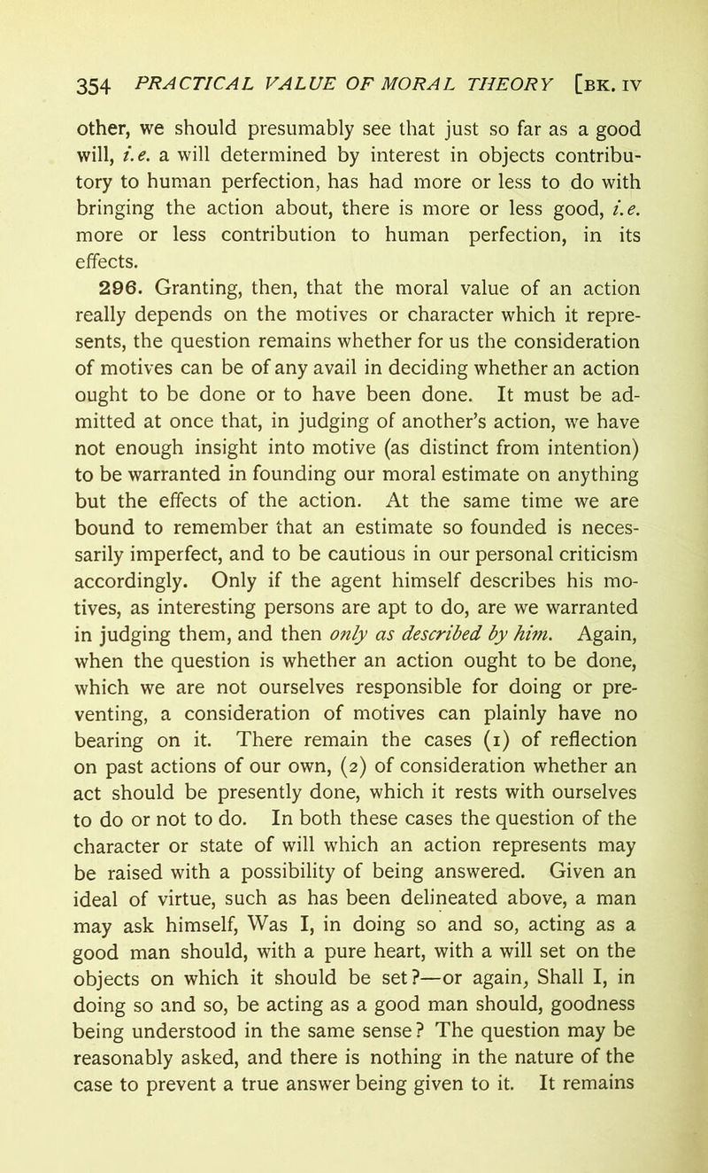 other, we should presumably see that just so far as a good will, i.e. a will determined by interest in objects contribu- tory to human perfection, has had more or less to do with bringing the action about, there is more or less good, i.e. more or less contribution to human perfection, in its effects. 296. Granting, then, that the moral value of an action really depends on the motives or character which it repre- sents, the question remains whether for us the consideration of motives can be of any avail in deciding whether an action ought to be done or to have been done. It must be ad- mitted at once that, in judging of another’s action, we have not enough insight into motive (as distinct from intention) to be warranted in founding our moral estimate on anything but the effects of the action. At the same time we are bound to remember that an estimate so founded is neces- sarily imperfect, and to be cautious in our personal criticism accordingly. Only if the agent himself describes his mo- tives, as interesting persons are apt to do, are we warranted in judging them, and then only as described by him. Again, when the question is whether an action ought to be done, which we are not ourselves responsible for doing or pre- venting, a consideration of motives can plainly have no bearing on it. There remain the cases (i) of reflection on past actions of our own, (2) of consideration whether an act should be presently done, which it rests with ourselves to do or not to do. In both these cases the question of the character or state of will which an action represents may be raised with a possibility of being answered. Given an ideal of virtue, such as has been delineated above, a man may ask himself, Was I, in doing so and so, acting as a good man should, with a pure heart, with a will set on the objects on which it should be set?—or again, Shall I, in doing so and so, be acting as a good man should, goodness being understood in the same sense ? The question may be reasonably asked, and there is nothing in the nature of the case to prevent a true answer being given to it. It remains