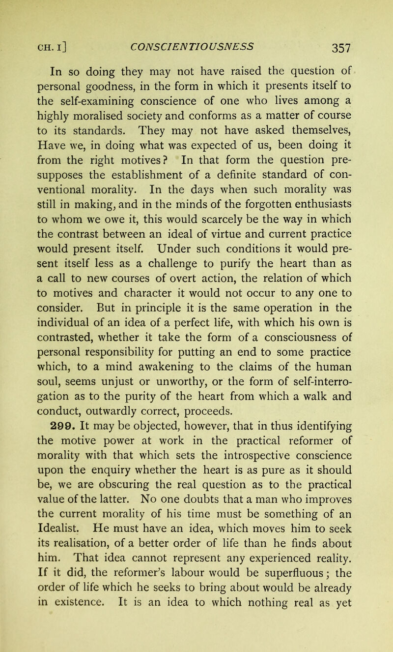 In so doing they may not have raised the question of personal goodness, in the form in which it presents itself to the self-examining conscience of one who lives among a highly moralised society and conforms as a matter of course to its standards. They may not have asked themselves, Have we, in doing what was expected of us, been doing it from the right motives? In that form the question pre- supposes the establishment of a definite standard of con- ventional morality. In the days when such morality was still in making, and in the minds of the forgotten enthusiasts to whom we owe it, this would scarcely be the way in which the contrast between an ideal of virtue and current practice would present itself. Under such conditions it would pre- sent itself less as a challenge to purify the heart than as a call to new courses of overt action, the relation of which to motives and character it would not occur to any one to consider. But in principle it is the same operation in the individual of an idea of a perfect life, with which his own is contrasted, whether it take the form of a consciousness of personal responsibility for putting an end to some practice which, to a mind awakening to the claims of the human soul, seems unjust or unworthy, or the form of self-interro- gation as to the purity of the heart from which a walk and conduct, outwardly correct, proceeds. 299. It may be objected, however, that in thus identifying the motive power at work in the practical reformer of morality with that which sets the introspective conscience upon the enquiry whether the heart is as pure as it should be, we are obscuring the real question as to the practical value of the latter. No one doubts that a man who improves the current morality of his time must be something of an Idealist. He must have an idea, which moves him to seek its realisation, of a better order of life than he finds about him. That idea cannot represent any experienced reality. If it did, the reformer’s labour would be superfluous; the order of life which he seeks to bring about would be already in existence. It is an idea to which nothing real as yet