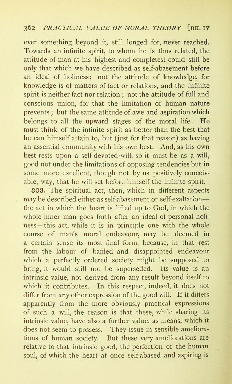 ever something beyond it, still longed for, never reached. Towards an infinite spirit, to whom he is thus related, the attitude of man at his highest and completest could still be only that which we have described as self-abasement before an ideal of holiness; not the attitude of knowledge, for knowledge is of matters of fact or relations, and the infinite spirit is neither fact nor relation ; not the attitude of full and conscious union, for that the limitation of human nature prevents; but the same attitude of awe and aspiration which belongs to all the upward stages of the moral life. He must think of the infinite spirit as better than the best that he can himself attain to, but (just for that reason) as having an assential community with his own best. And, as his own best rests upon a self-devoted will, so it must be as a will, good not under the limitations of opposing tendencies but in some more excellent, though not by us positively conceiv- able, way, that he will set before himself the infinite spirit. 303. The spiritual act, then, which in different aspects may be described either as self-abasement or self-exaltation— the act in which the heart is lifted up to God, in which the whole inner man goes forth after an ideal of personal holi- ness—this act, while it is in principle one with the whole course of man’s moral endeavour, may be deemed in a certain sense its most final form, because, in that rest from the labour of baffled and disappointed endeavour which a perfectly ordered society might be supposed to bring, it would still not be superseded. Its value is an intrinsic value, not derived from any result beyond itself to which it contributes. In this respect, indeed, it does not differ from any other expression of the good will. If it differs apparently from the more obviously practical expressions of such a will, the reason is that these, while sharing its intrinsic value, have also a further value, as means, which it does not seem to possess. They issue in sensible ameliora- tions of human society. But these very ameliorations are relative to that intrinsic good, the perfection of the human soul, of which the heart at once self-abased and aspiring is