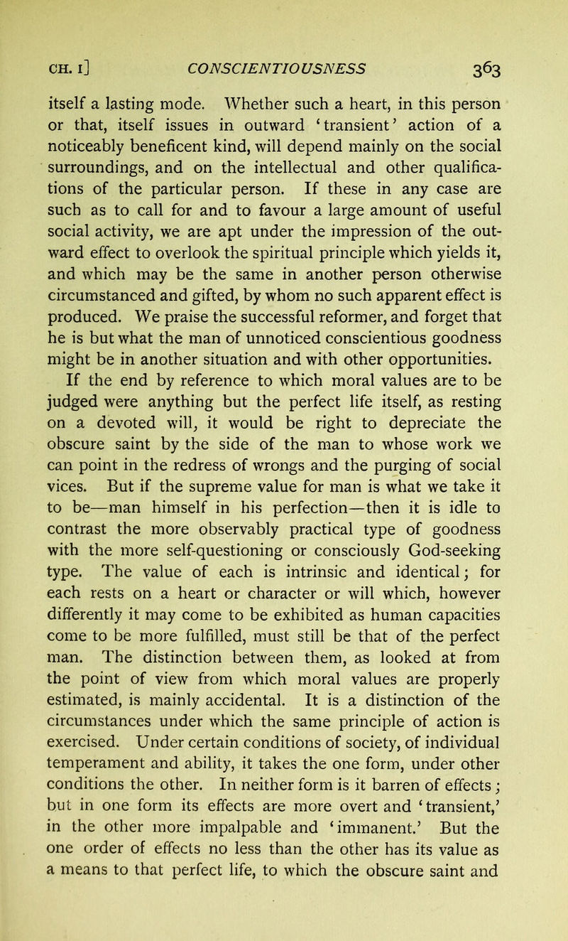 itself a lasting mode. Whether such a heart, in this person or that, itself issues in outward ‘transient’ action of a noticeably beneficent kind, will depend mainly on the social surroundings, and on the intellectual and other qualifica- tions of the particular person. If these in any case are such as to call for and to favour a large amount of useful social activity, we are apt under the impression of the out- ward effect to overlook the spiritual principle which yields it, and which may be the same in another person otherwise circumstanced and gifted, by whom no such apparent effect is produced. We praise the successful reformer, and forget that he is but what the man of unnoticed conscientious goodness might be in another situation and with other opportunities. If the end by reference to which moral values are to be judged were anything but the perfect life itself, as resting on a devoted will, it would be right to depreciate the obscure saint by the side of the man to whose work we can point in the redress of wrongs and the purging of social vices. But if the supreme value for man is what we take it to be—man himself in his perfection—then it is idle to contrast the more observably practical type of goodness with the more self-questioning or consciously God-seeking type. The value of each is intrinsic and identical; for each rests on a heart or character or will which, however differently it may come to be exhibited as human capacities come to be more fulfilled, must still be that of the perfect man. The distinction between them, as looked at from the point of view from which moral values are properly estimated, is mainly accidental. It is a distinction of the circumstances under which the same principle of action is exercised. Under certain conditions of society, of individual temperament and ability, it takes the one form, under other conditions the other. In neither form is it barren of effects; but in one form its effects are more overt and ‘transient,’ in the other more impalpable and ‘immanent.’ But the one order of effects no less than the other has its value as a means to that perfect life, to which the obscure saint and