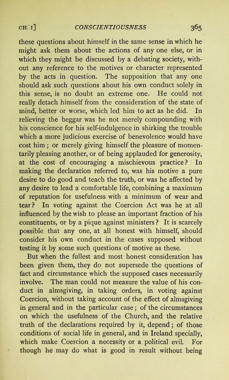 these questions about himself in the same sense in which he might ask them about the actions of any one else, or in which they might be discussed by a debating society, with- out any reference to the motives or character represented by the acts in question. The supposition that any one should ask such questions about his own conduct solely in this sense, is no doubt an extreme one. He could not really detach himself from the consideration of the state of mind, better or worse, which led him to act as he did. In relieving the beggar was he not merely compounding with his conscience for his self-indulgence in shirking the trouble which a more judicious exercise of benevolence would have cost him ; or merely giving himself the pleasure of momen- tarily pleasing another, or of being applauded for generosity, at the cost of encouraging a mischievous practice? In making the declaration referred to, was his motive a pure desire to do good and teach the truth, or was he affected by any desire to lead a comfortable life, combining a maximum of reputation for usefulness with a minimum of wear and tear? In voting against the Coercion Act was he at all influenced by the wish to please an important fraction of his constituents, or by a pique against ministers ? It is scarcely possible that any one, at all honest with himself, should consider his own conduct in the cases supposed without testing it by some such questions of motive as these. But when the fullest and most honest consideration has been given them, they do not supersede the questions of fact and circumstance which the supposed cases necessarily involve. The man could not measure the value of his con- duct in almsgiving, in taking orders, in voting against Coercion, without taking account of the effect of almsgiving in general and in the particular case; of the circumstances on which the usefulness of the Church, and the relative truth of the declarations required by it, depend; of those conditions of social life in general, and in Ireland specially, which make Coercion a necessity or a political evil. For though he may do what is good in result without being