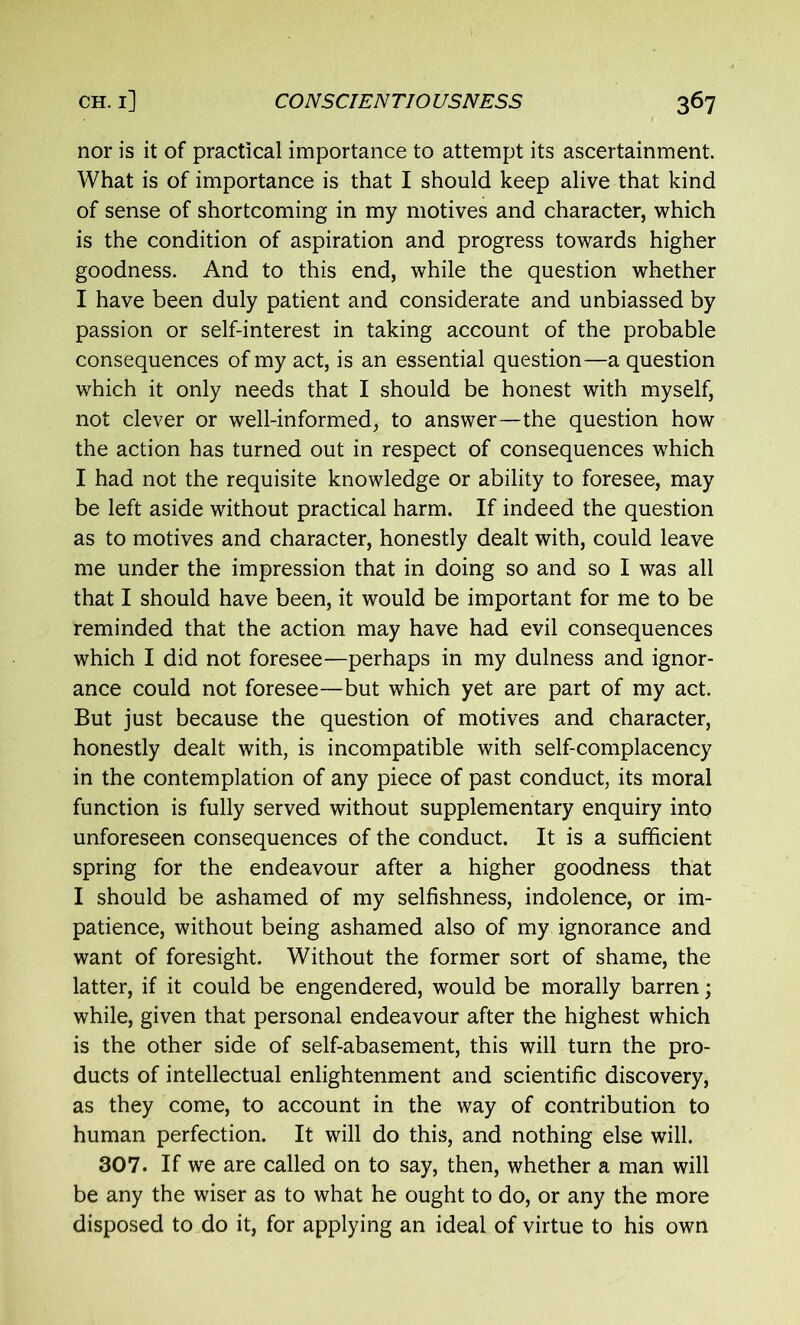 nor is it of practical importance to attempt its ascertainment. What is of importance is that I should keep alive that kind of sense of shortcoming in my motives and character, which is the condition of aspiration and progress towards higher goodness. And to this end, while the question whether I have been duly patient and considerate and unbiassed by passion or self-interest in taking account of the probable consequences of my act, is an essential question—a question which it only needs that I should be honest with myself, not clever or well-informed, to answer—the question how the action has turned out in respect of consequences which I had not the requisite knowledge or ability to foresee, may be left aside without practical harm. If indeed the question as to motives and character, honestly dealt with, could leave me under the impression that in doing so and so I was all that I should have been, it would be important for me to be reminded that the action may have had evil consequences which I did not foresee—perhaps in my dulness and ignor- ance could not foresee—but which yet are part of my act. But just because the question of motives and character, honestly dealt with, is incompatible with self-complacency in the contemplation of any piece of past conduct, its moral function is fully served without supplementary enquiry into unforeseen consequences of the conduct. It is a sufficient spring for the endeavour after a higher goodness that I should be ashamed of my selfishness, indolence, or im- patience, without being ashamed also of my ignorance and want of foresight. Without the former sort of shame, the latter, if it could be engendered, would be morally barren; while, given that personal endeavour after the highest which is the other side of self-abasement, this will turn the pro- ducts of intellectual enlightenment and scientific discovery, as they come, to account in the way of contribution to human perfection. It will do this, and nothing else will. 307. If we are called on to say, then, whether a man will be any the wiser as to what he ought to do, or any the more disposed to do it, for applying an ideal of virtue to his own