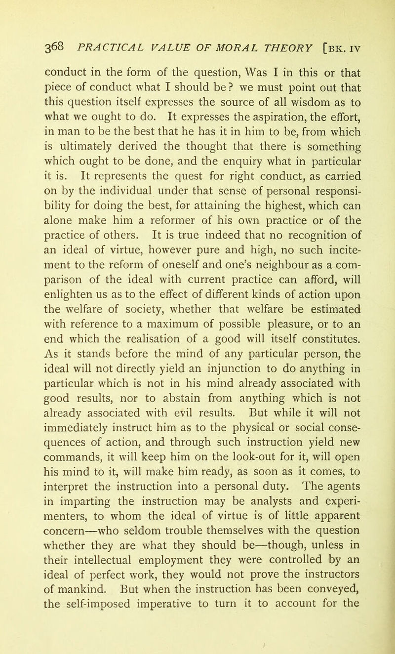 conduct in the form of the question, Was I in this or that piece of conduct what I should be ? we must point out that this question itself expresses the source of all wisdom as to what we ought to do. It expresses the aspiration, the effort, in man to be the best that he has it in him to be, from which is ultimately derived the thought that there is something which ought to be done, and the enquiry what in particular it is. It represents the quest for right conduct, as carried on by the individual under that sense of personal responsi- bility for doing the best, for attaining the highest, which can alone make him a reformer of his own practice or of the practice of others. It is true indeed that no recognition of an ideal of virtue, however pure and high, no such incite- ment to the reform of oneself and one’s neighbour as a com- parison of the ideal with current practice can afford, will enlighten us as to the effect of different kinds of action upon the welfare of society, whether that welfare be estimated with reference to a maximum of possible pleasure, or to an end which the realisation of a good will itself constitutes. As it stands before the mind of any particular person, the ideal will not directly yield an injunction to do anything in particular which is not in his mind already associated with good results, nor to abstain from anything which is not already associated with evil results. But while it will not immediately instruct him as to the physical or social conse- quences of action, and through such instruction yield new commands, it will keep him on the look-out for it, will open his mind to it, will make him ready, as soon as it comes, to interpret the instruction into a personal duty. The agents in imparting the instruction may be analysts and experi- menters, to whom the ideal of virtue is of little apparent concern—who seldom trouble themselves with the question whether they are what they should be—though, unless in their intellectual employment they were controlled by an ideal of perfect work, they would not prove the instructors of mankind. But when the instruction has been conveyed, the self-imposed imperative to turn it to account for the