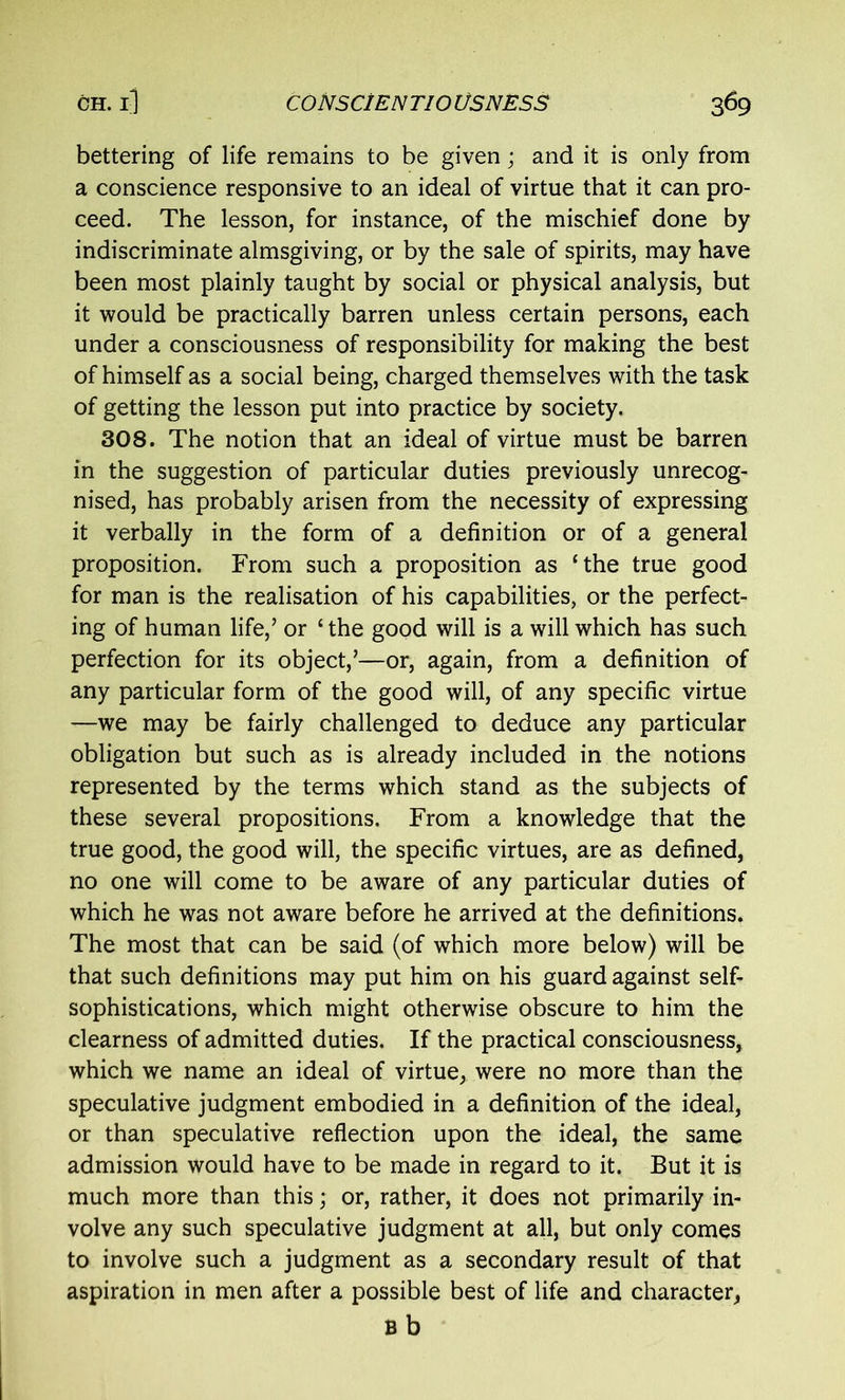 bettering of life remains to be given; and it is only from a conscience responsive to an ideal of virtue that it can pro- ceed. The lesson, for instance, of the mischief done by indiscriminate almsgiving, or by the sale of spirits, may have been most plainly taught by social or physical analysis, but it would be practically barren unless certain persons, each under a consciousness of responsibility for making the best of himself as a social being, charged themselves with the task of getting the lesson put into practice by society. 308. The notion that an ideal of virtue must be barren in the suggestion of particular duties previously unrecog- nised, has probably arisen from the necessity of expressing it verbally in the form of a definition or of a general proposition. From such a proposition as ‘the true good for man is the realisation of his capabilities, or the perfect- ing of human life,’ or ‘ the good will is a will which has such perfection for its object,’—or, again, from a definition of any particular form of the good will, of any specific virtue —we may be fairly challenged to deduce any particular obligation but such as is already included in the notions represented by the terms which stand as the subjects of these several propositions. From a knowledge that the true good, the good will, the specific virtues, are as defined, no one will come to be aware of any particular duties of which he was not aware before he arrived at the definitions. The most that can be said (of which more below) will be that such definitions may put him on his guard against self- sophistications, which might otherwise obscure to him the clearness of admitted duties. If the practical consciousness, which we name an ideal of virtue, were no more than the speculative judgment embodied in a definition of the ideal, or than speculative reflection upon the ideal, the same admission would have to be made in regard to it. But it is much more than this; or, rather, it does not primarily in- volve any such speculative judgment at all, but only comes to involve such a judgment as a secondary result of that aspiration in men after a possible best of life and character, B b