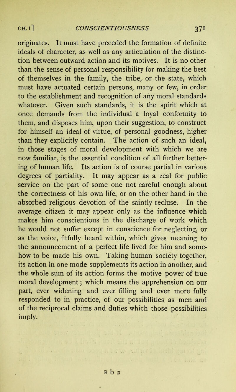 originates. It must have preceded the formation of definite ideals of character, as well as any articulation of the distinc- tion between outward action and its motives. It is no other than the sense of personal responsibility for making the best of themselves in the family, the tribe, or the state, which must have actuated certain persons, many or few, in order to the establishment and recognition of any moral standards whatever. Given such standards, it is the spirit which at once demands from the individual a loyal conformity to them, and disposes him, upon their suggestion, to construct for himself an ideal of virtue, of personal goodness, higher than they explicitly contain. The action of such an ideal, in those stages of moral development with which we are now familiar, is the essential condition of all further better- ing of human life. Its action is of course partial in various degrees of partiality. It may appear as a zeal for public service on the part of some one not careful enough about the correctness of his own life, or on the other hand in the absorbed religious devotion of the saintly recluse. In the average citizen it may appear only as the influence which makes him conscientious in the discharge of work which he would not suffer except in conscience for neglecting, or as the voice, fitfully heard within, which gives meaning to the announcement of a perfect life lived for him and some- how to be made his own. Taking human society together, its action in one mode supplements its action in another, and the whole sum of its action forms the motive power of true moral development; which means the apprehension on our part, ever widening and ever filling and ever more fully responded to in practice, of our possibilities as men and of the reciprocal claims and duties which those possibilities imply. b b 2