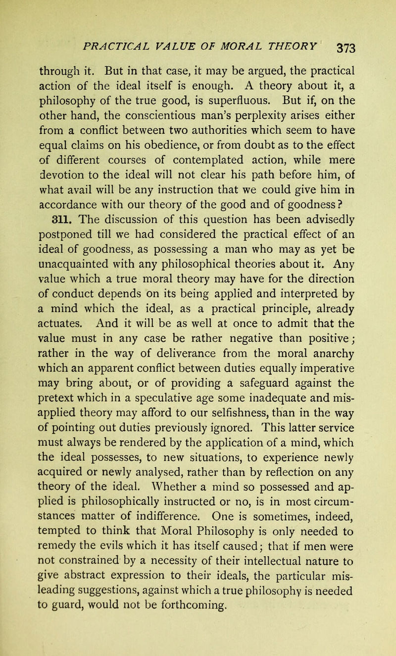 through it. But in that case, it may be argued, the practical action of the ideal itself is enough. A theory about it, a philosophy of the true good, is superfluous. But if, on the other hand, the conscientious man’s perplexity arises either from a conflict between two authorities which seem to have equal claims on his obedience, or from doubt as to the effect of different courses of contemplated action, while mere devotion to the ideal will not clear his path before him, of what avail will be any instruction that we could give him in accordance with our theory of the good and of goodness ? 311. The discussion of this question has been advisedly postponed till we had considered the practical effect of an ideal of goodness, as possessing a man who may as yet be unacquainted with any philosophical theories about it. Any value which a true moral theory may have for the direction of conduct depends on its being applied and interpreted by a mind which the ideal, as a practical principle, already actuates. And it will be as well at once to admit that the value must in any case be rather negative than positive; rather in the way of deliverance from the moral anarchy which an apparent conflict between duties equally imperative may bring about, or of providing a safeguard against the pretext which in a speculative age some inadequate and mis- applied theory may afford to our selfishness, than in the way of pointing out duties previously ignored. This latter service must always be rendered by the application of a mind, which the ideal possesses, to new situations, to experience newly acquired or newly analysed, rather than by reflection on any theory of the ideal. Whether a mind so possessed and ap- plied is philosophically instructed or no, is in most circum- stances matter of indifference. One is sometimes, indeed, tempted to think that Moral Philosophy is only needed to remedy the evils which it has itself caused; that if men were not constrained by a necessity of their intellectual nature to give abstract expression to their ideals, the particular mis- leading suggestions, against which a true philosophy is needed to guard, would not be forthcoming.