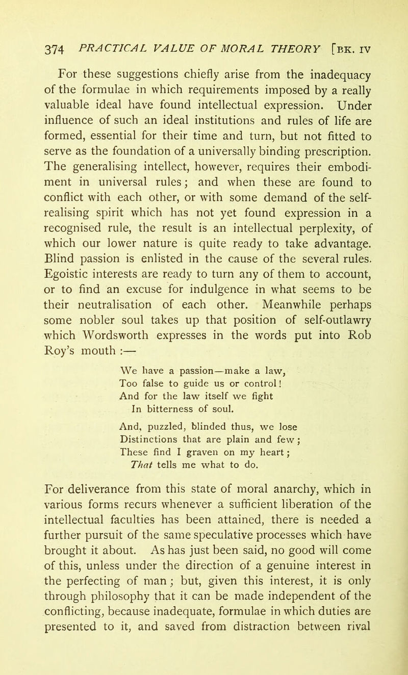 For these suggestions chiefly arise from the inadequacy of the formulae in which requirements imposed by a really valuable ideal have found intellectual expression. Under influence of such an ideal institutions and rules of life are formed, essential for their time and turn, but not fitted to serve as the foundation of a universally binding prescription. The generalising intellect, however, requires their embodi- ment in universal rules; and when these are found to conflict with each other, or with some demand of the self- realising spirit which has not yet found expression in a recognised rule, the result is an intellectual perplexity, of which our lower nature is quite ready to take advantage. Blind passion is enlisted in the cause of the several rules. Egoistic interests are ready to turn any of them to account, or to find an excuse for indulgence in what seems to be their neutralisation of each other. Meanwhile perhaps some nobler soul takes up that position of self-outlawry which Wordsworth expresses in the words put into Rob Roy’s mouth :— We have a passion—make a law, Too false to guide us or control! And for the law itself we fight In bitterness of soul. And, puzzled, blinded thus, we lose Distinctions that are plain and few ; These find I graven on my heart; That tells me what to do. For deliverance from this state of moral anarchy, which in various forms recurs whenever a sufficient liberation of the intellectual faculties has been attained, there is needed a further pursuit of the same speculative processes which have brought it about. As has just been said, no good will come of this, unless under the direction of a genuine interest in the perfecting of man; but, given this interest, it is only through philosophy that it can be made independent of the conflicting, because inadequate, formulae in which duties are presented to it, and saved from distraction between rival