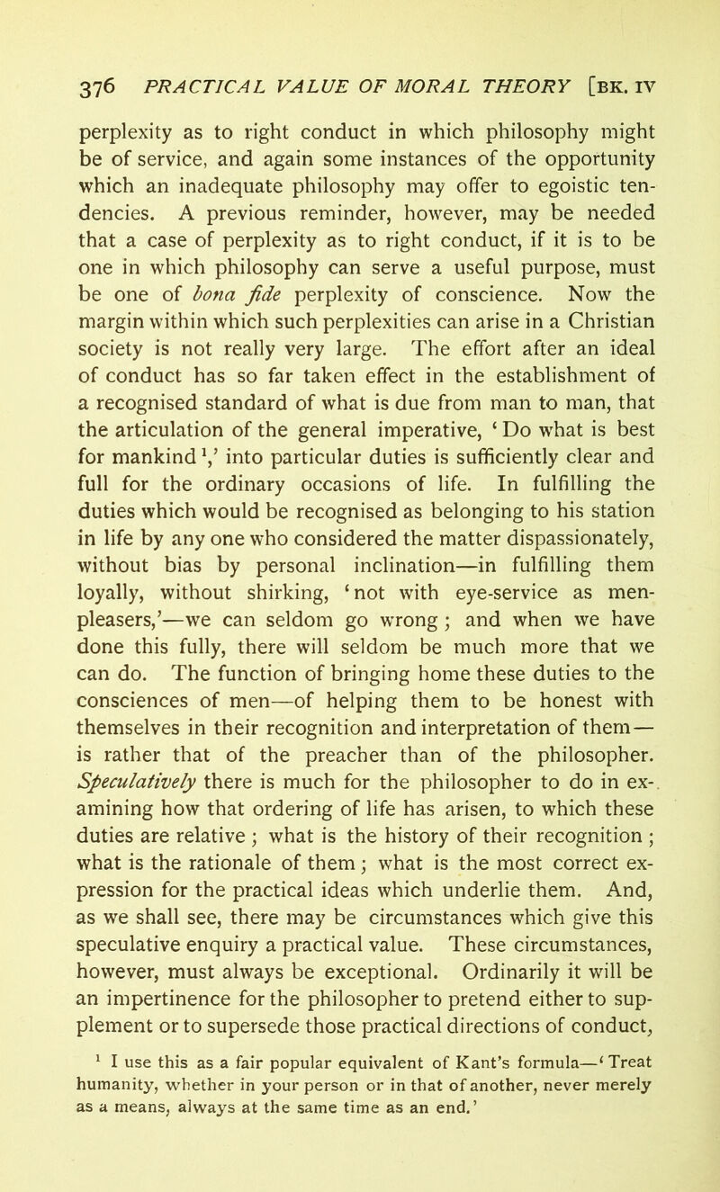 perplexity as to right conduct in which philosophy might be of service, and again some instances of the opportunity which an inadequate philosophy may offer to egoistic ten- dencies. A previous reminder, however, may be needed that a case of perplexity as to right conduct, if it is to be one in which philosophy can serve a useful purpose, must be one of bona fide perplexity of conscience. Now the margin within which such perplexities can arise in a Christian society is not really very large. The effort after an ideal of conduct has so far taken effect in the establishment of a recognised standard of what is due from man to man, that the articulation of the general imperative, ‘ Do wrhat is best for mankind V into particular duties is sufficiently clear and full for the ordinary occasions of life. In fulfilling the duties which would be recognised as belonging to his station in life by any one who considered the matter dispassionately, without bias by personal inclination—in fulfilling them loyally, without shirking, ‘not with eye-service as men- pleasers,’—we can seldom go wrong ; and when we have done this fully, there will seldom be much more that we can do. The function of bringing home these duties to the consciences of men—of helping them to be honest with themselves in their recognition and interpretation of them — is rather that of the preacher than of the philosopher. Speculatively there is much for the philosopher to do in ex- amining how that ordering of life has arisen, to which these duties are relative ; what is the history of their recognition ; what is the rationale of them; what is the most correct ex- pression for the practical ideas which underlie them. And, as we shall see, there may be circumstances which give this speculative enquiry a practical value. These circumstances, however, must always be exceptional. Ordinarily it will be an impertinence for the philosopher to pretend either to sup- plement or to supersede those practical directions of conduct, 1 I use this as a fair popular equivalent of Kant’s formula—‘Treat humanity, whether in your person or in that of another, never merely as a means, always at the same time as an end.’