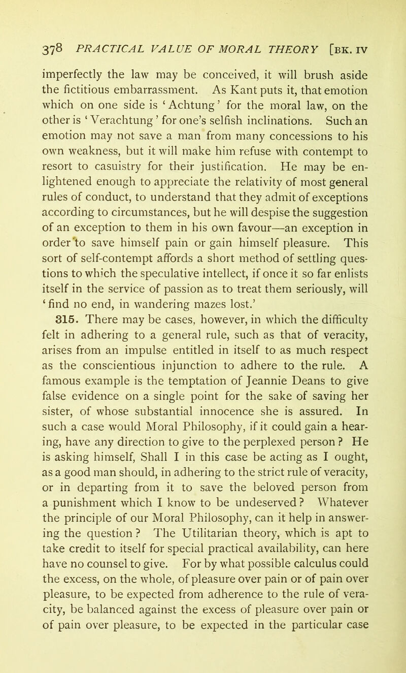 imperfectly the law may be conceived, it will brush aside the fictitious embarrassment. As Kant puts it, that emotion which on one side is ‘ Achtung’ for the moral law, on the other is ‘ Verachtung ’ for one’s selfish inclinations. Such an emotion may not save a man from many concessions to his own weakness, but it will make him refuse with contempt to resort to casuistry for their justification. He may be en- lightened enough to appreciate the relativity of most general rules of conduct, to understand that they admit of exceptions according to circumstances, but he will despise the suggestion of an exception to them in his own favour—an exception in order *to save himself pain or gain himself pleasure. This sort of self-contempt affords a short method of settling ques- tions to which the speculative intellect, if once it so far enlists itself in the service of passion as to treat them seriously, will ‘ find no end, in wandering mazes lost.’ 315. There may be cases, however, in which the difficulty felt in adhering to a general rule, such as that of veracity, arises from an impulse entitled in itself to as much respect as the conscientious injunction to adhere to the rule. A famous example is the temptation of Jeannie Deans to give false evidence on a single point for the sake of saving her sister, of whose substantial innocence she is assured. In such a case would Moral Philosophy, if it could gain a hear- ing, have any direction to give to the perplexed person ? He is asking himself, Shall I in this case be acting as I ought, as a good man should, in adhering to the strict rule of veracity, or in departing from it to save the beloved person from a punishment which I know to be undeserved ? Whatever the principle of our Moral Philosophy, can it help in answer- ing the question? The Utilitarian theory, which is apt to take credit to itself for special practical availability, can here have no counsel to give. For by what possible calculus could the excess, on the whole, of pleasure over pain or of pain over pleasure, to be expected from adherence to the rule of vera- city, be balanced against the excess of pleasure over pain or of pain over pleasure, to be expected in the particular case