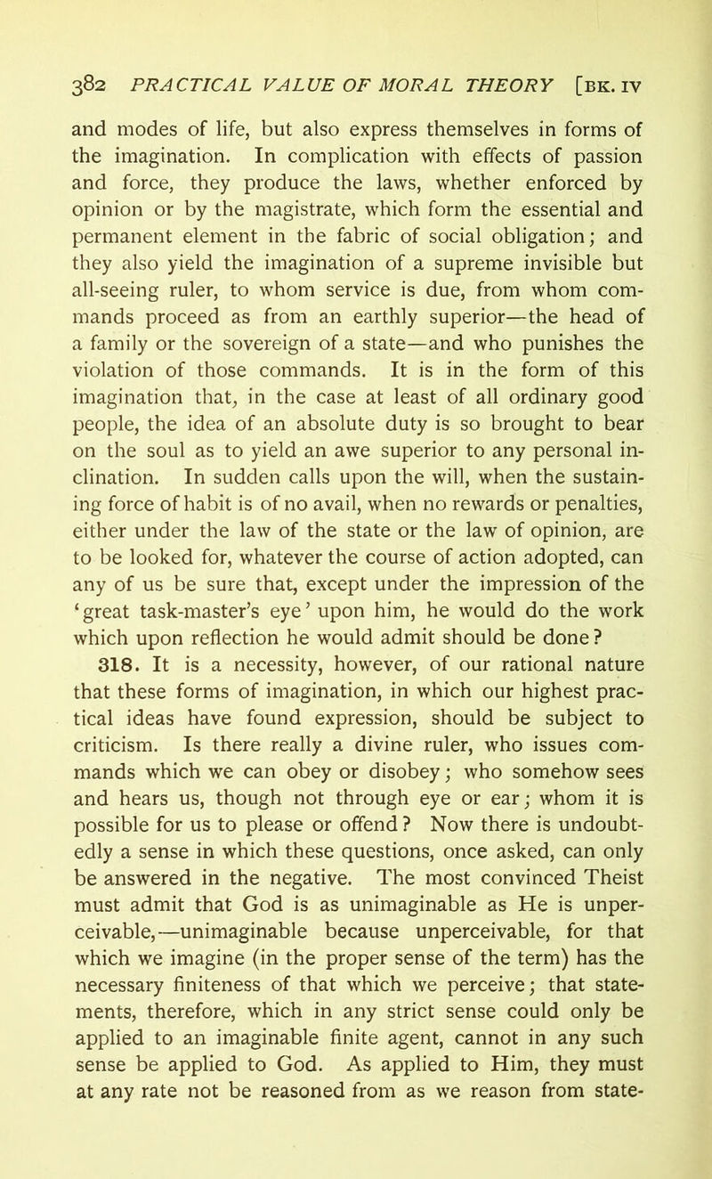 and modes of life, but also express themselves in forms of the imagination. In complication with effects of passion and force, they produce the laws, whether enforced by opinion or by the magistrate, which form the essential and permanent element in the fabric of social obligation; and they also yield the imagination of a supreme invisible but all-seeing ruler, to whom service is due, from whom com- mands proceed as from an earthly superior—the head of a family or the sovereign of a state—and who punishes the violation of those commands. It is in the form of this imagination that, in the case at least of all ordinary good people, the idea of an absolute duty is so brought to bear on the soul as to yield an awe superior to any personal in- clination. In sudden calls upon the will, when the sustain- ing force of habit is of no avail, when no rewards or penalties, either under the law of the state or the law of opinion, are to be looked for, whatever the course of action adopted, can any of us be sure that, except under the impression of the ‘ great task-master’s eye ’ upon him, he would do the work which upon reflection he would admit should be done ? 318. It is a necessity, however, of our rational nature that these forms of imagination, in which our highest prac- tical ideas have found expression, should be subject to criticism. Is there really a divine ruler, who issues com- mands which we can obey or disobey; who somehow sees and hears us, though not through eye or ear; whom it is possible for us to please or offend ? Now there is undoubt- edly a sense in which these questions, once asked, can only be answered in the negative. The most convinced Theist must admit that God is as unimaginable as He is unper- ceivable,—unimaginable because unperceivable, for that which we imagine (in the proper sense of the term) has the necessary finiteness of that which we perceive; that state- ments, therefore, which in any strict sense could only be applied to an imaginable finite agent, cannot in any such sense be applied to God. As applied to Him, they must at any rate not be reasoned from as we reason from state-