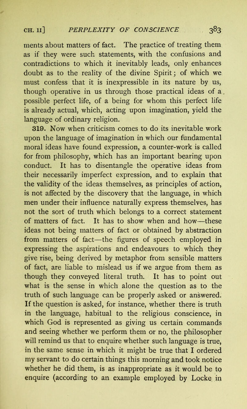 ments about matters of fact. The practice of treating them as if they were such statements, with the confusions and contradictions to which it inevitably leads, only enhances doubt as to the reality of the divine Spirit; of which we must confess that it is inexpressible in its nature by us, though operative in us through those practical ideas of a. possible perfect life, of a being for whom this perfect life is already actual, which, acting upon imagination, yield the language of ordinary religion. 319. Now when criticism comes to do its inevitable work upon the language of imagination in which our fundamental moral ideas have found expression, a counter-work is called for from philosophy, which has an important bearing upon conduct. It has to disentangle the operative ideas from their necessarily imperfect expression, and to explain that the validity of the ideas themselves, as principles of action, is not affected by the discovery that the language, in which men under their influence naturally express themselves, has not the sort of truth which belongs to a correct statement of matters of fact. It has to show when and how—these ideas not being matters of fact or obtained by abstraction from matters of fact—the figures of speech employed in expressing the aspirations and endeavours to which they give rise, being derived by metaphor from sensible matters of fact, are liable to mislead us if we argue from them as though they conveyed literal truth. It has to point out what is the sense in which alone the question as to the truth of such language can be properly asked or answered. If the question is asked, for instance, whether there is truth in the language, habitual to the religious conscience, in which God is represented as giving us certain commands and seeing whether we perform them or no, the philosopher will remind us that to enquire whether such language is true, in the same sense in which it might be true that I ordered my servant to do certain things this morning and took notice whether he did them, is as inappropriate as it would be to enquire (according to an example employed by Locke in