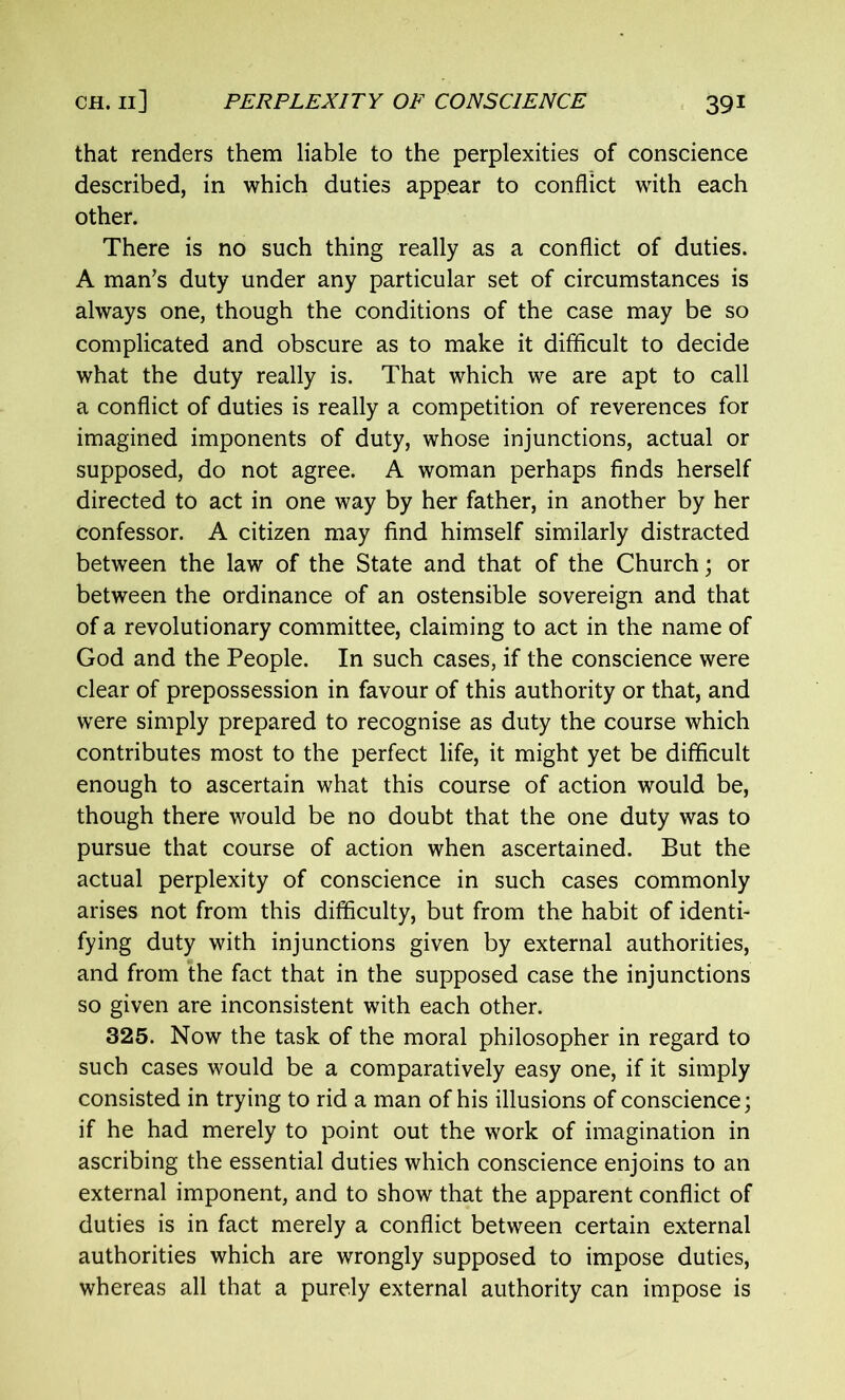 that renders them liable to the perplexities of conscience described, in which duties appear to conflict with each other. There is no such thing really as a conflict of duties. A man’s duty under any particular set of circumstances is always one, though the conditions of the case may be so complicated and obscure as to make it difficult to decide what the duty really is. That which we are apt to call a conflict of duties is really a competition of reverences for imagined imponents of duty, whose injunctions, actual or supposed, do not agree. A woman perhaps finds herself directed to act in one way by her father, in another by her confessor. A citizen may find himself similarly distracted between the law of the State and that of the Church; or between the ordinance of an ostensible sovereign and that of a revolutionary committee, claiming to act in the name of God and the People. In such cases, if the conscience were clear of prepossession in favour of this authority or that, and were simply prepared to recognise as duty the course which contributes most to the perfect life, it might yet be difficult enough to ascertain what this course of action would be, though there would be no doubt that the one duty was to pursue that course of action when ascertained. But the actual perplexity of conscience in such cases commonly arises not from this difficulty, but from the habit of identi- fying duty with injunctions given by external authorities, and from the fact that in the supposed case the injunctions so given are inconsistent with each other. 325. Now the task of the moral philosopher in regard to such cases would be a comparatively easy one, if it simply consisted in trying to rid a man of his illusions of conscience; if he had merely to point out the work of imagination in ascribing the essential duties which conscience enjoins to an external imponent, and to show that the apparent conflict of duties is in fact merely a conflict between certain external authorities which are wrongly supposed to impose duties, whereas all that a purely external authority can impose is