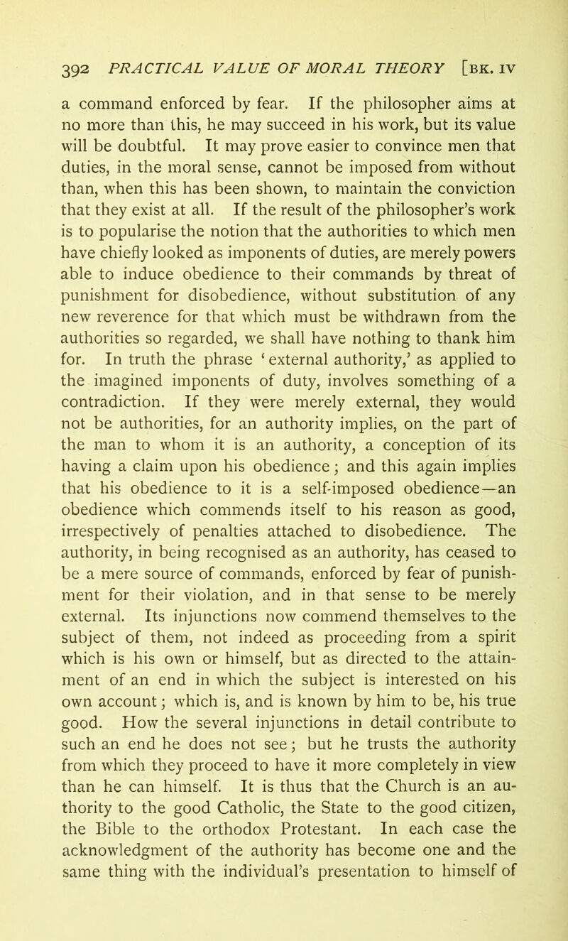 a command enforced by fear. If the philosopher aims at no more than this, he may succeed in his work, but its value will be doubtful. It may prove easier to convince men that duties, in the moral sense, cannot be imposed from without than, when this has been shown, to maintain the conviction that they exist at all. If the result of the philosopher’s work is to popularise the notion that the authorities to which men have chiefly looked as imponents of duties, are merely powers able to induce obedience to their commands by threat of punishment for disobedience, without substitution of any new reverence for that which must be withdrawn from the authorities so regarded, we shall have nothing to thank him for. In truth the phrase ‘ external authority,’ as applied to the imagined imponents of duty, involves something of a contradiction. If they were merely external, they would not be authorities, for an authority implies, on the part of the man to whom it is an authority, a conception of its having a claim upon his obedience; and this again implies that his obedience to it is a self-imposed obedience—an obedience which commends itself to his reason as good, irrespectively of penalties attached to disobedience. The authority, in being recognised as an authority, has ceased to be a mere source of commands, enforced by fear of punish- ment for their violation, and in that sense to be merely external. Its injunctions now commend themselves to the subject of them, not indeed as proceeding from a spirit which is his own or himself, but as directed to the attain- ment of an end in which the subject is interested on his own account; which is, and is known by him to be, his true good. How the several injunctions in detail contribute to such an end he does not see; but he trusts the authority from which they proceed to have it more completely in view than he can himself. It is thus that the Church is an au- thority to the good Catholic, the State to the good citizen, the Bible to the orthodox Protestant. In each case the acknowledgment of the authority has become one and the same thing with the individual’s presentation to himself of