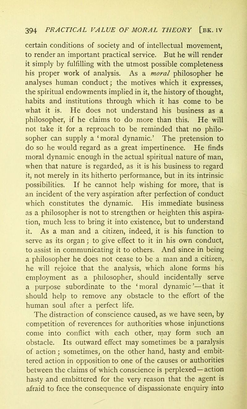 certain conditions of society and of intellectual movement, to render an important practical service. But he will render it simply by fulfilling with the utmost possible completeness his proper work of analysis. As a moral philosopher he analyses human conduct; the motives which it expresses, the spiritual endowments implied in it, the history of thought, habits and institutions through which it has come to be what it is. He does not understand his business as a philosopher, if he claims to do more than this. He will not take it for a reproach to be reminded that no philo- sopher can supply a ‘moral dynamic.’ The pretension to do so he would regard as a great impertinence. He finds moral dynamic enough in the actual spiritual nature of man, when that nature is regarded, as it is his business to regard it, not merely in its hitherto performance, but in its intrinsic possibilities. If he cannot help wishing for more, that is an incident of the very aspiration after perfection of conduct which constitutes the dynamic. His immediate business as a philosopher is not to strengthen or heighten this aspira- tion, much less to bring it into existence, but to understand it. As a man and a citizen, indeed, it is his function to serve as its organ; to give effect to it in his own conduct, to assist in communicating it to others. And since in being a philosopher he does not cease to be a man and a citizen, he will rejoice that the analysis, which alone forms his employment as a philosopher, should incidentally serve a purpose subordinate to the ‘ moral dynamic ’—that it should help to remove any obstacle to the effort of the human soul after a perfect life. The distraction of conscience caused, as we have seen, by competition of reverences for authorities whose injunctions come into conflict with each other, may form such an obstacle. Its outward effect may sometimes be a paralysis of action; sometimes, on the other hand, hasty and embit- tered action in opposition to one of the causes or authorities between the claims of which conscience is perplexed—action hasty and embittered for the very reason that the agent is afraid to face the consequence of dispassionate enquiry into