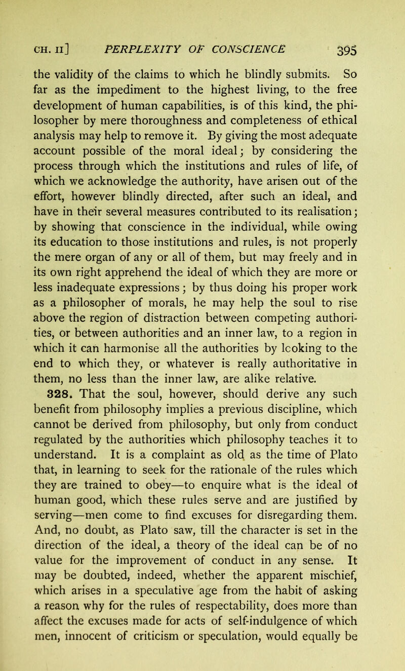 the validity of the claims to which he blindly submits. So far as the impediment to the highest living, to the free development of human capabilities, is of this kind, the phi- losopher by mere thoroughness and completeness of ethical analysis may help to remove it. By giving the most adequate account possible of the moral ideal; by considering the process through which the institutions and rules of life, of which we acknowledge the authority, have arisen out of the effort, however blindly directed, after such an ideal, and have in their several measures contributed to its realisation; by showing that conscience in the individual, while owing its education to those institutions and rules, is not properly the mere organ of any or all of them, but may freely and in its own right apprehend the ideal of which they are more or less inadequate expressions; by thus doing his proper work as a philosopher of morals, he may help the soul to rise above the region of distraction between competing authori- ties, or between authorities and an inner law, to a region in which it can harmonise all the authorities by looking to the end to which they, or whatever is really authoritative in them, no less than the inner law, are alike relative. 328. That the soul, however, should derive any such benefit from philosophy implies a previous discipline, which cannot be derived from philosophy, but only from conduct regulated by the authorities which philosophy teaches it to understand. It is a complaint as old as the time of Plato that, in learning to seek for the rationale of the rules which they are trained to obey—to enquire what is the ideal of human good, which these rules serve and are justified by serving—men come to find excuses for disregarding them. And, no doubt, as Plato saw, till the character is set in the direction of the ideal, a theory of the ideal can be of no value for the improvement of conduct in any sense. It may be doubted, indeed, whether the apparent mischief, which arises in a speculative age from the habit of asking a reason why for the rules of respectability, does more than affect the excuses made for acts of self-indulgence of which men, innocent of criticism or speculation, would equally be