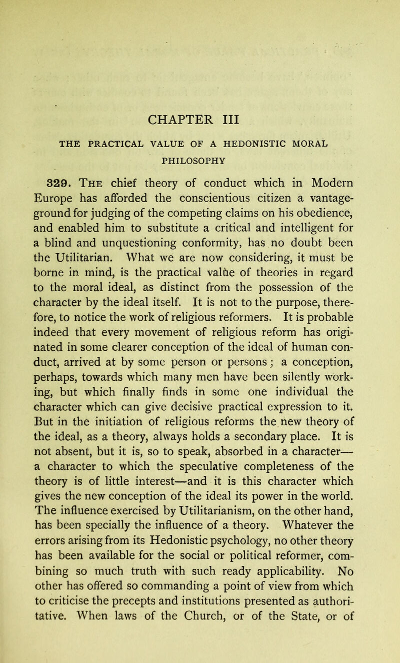 THE PRACTICAL VALUE OF A HEDONISTIC MORAL PHILOSOPHY 329. The chief theory of conduct which in Modem Europe has afforded the conscientious citizen a vantage- ground for judging of the competing claims on his obedience, and enabled him to substitute a critical and intelligent for a blind and unquestioning conformity, has no doubt been the Utilitarian. What we are now considering, it must be borne in mind, is the practical valhe of theories in regard to the moral ideal, as distinct from the possession of the character by the ideal itself. It is not to the purpose, there- fore, to notice the work of religious reformers. It is probable indeed that every movement of religious reform has origi- nated in some clearer conception of the ideal of human con- duct, arrived at by some person or persons; a conception, perhaps, towards which many men have been silently work- ing, but which finally finds in some one individual the character which can give decisive practical expression to it. But in the initiation of religious reforms the new theory of the ideal, as a theory, always holds a secondary place. It is not absent, but it is, so to speak, absorbed in a character— a character to which the speculative completeness of the theory is of little interest—and it is this character which gives the new conception of the ideal its power in the world. The influence exercised by Utilitarianism, on the other hand, has been specially the influence of a theory. Whatever the errors arising from its Hedonistic psychology, no other theory has been available for the social or political reformer, com- bining so much truth with such ready applicability. No other has offered so commanding a point of view from which to criticise the precepts and institutions presented as authori- tative. When laws of the Church, or of the State, or of