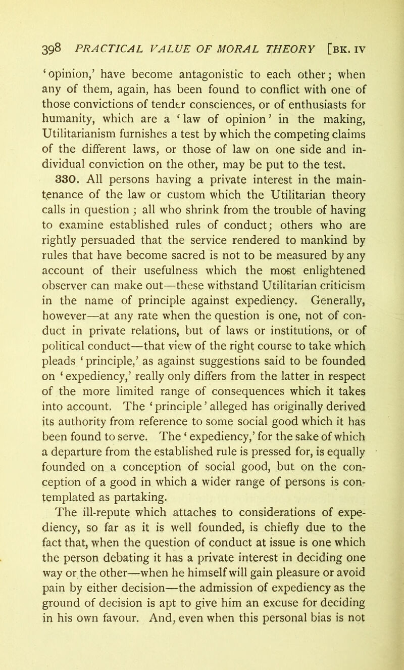 ‘opinion,’ have become antagonistic to each other; when any of them, again, has been found to conflict with one of those convictions of tender consciences, or of enthusiasts for humanity, which are a ‘ law of opinion ’ in the making, Utilitarianism furnishes a test by which the competing claims of the different laws, or those of law on one side and in- dividual conviction on the other, may be put to the test. 330. All persons having a private interest in the main- tenance of the law or custom which the Utilitarian theory calls in question ; all who shrink from the trouble of having to examine established rules of conduct; others who are rightly persuaded that the service rendered to mankind by rules that have become sacred is not to be measured by any account of their usefulness which the most enlightened observer can make out—these withstand Utilitarian criticism in the name of principle against expediency. Generally, however—at any rate when the question is one, not of con- duct in private relations, but of laws or institutions, or of political conduct—that view of the right course to take which pleads ‘principle,’ as against suggestions said to be founded on ‘ expediency,’ really only differs from the latter in respect of the more limited range of consequences which it takes into account. The ‘ principle ’ alleged has originally derived its authority from reference to some social good which it has been found to serve. The ‘ expediency,’ for the sake of which a departure from the established rule is pressed for, is equally founded on a conception of social good, but on the con- ception of a good in which a wider range of persons is con- templated as partaking. The ill-repute which attaches to considerations of expe- diency, so far as it is well founded, is chiefly due to the fact that, when the question of conduct at issue is one which the person debating it has a private interest in deciding one way or the other—when he himself will gain pleasure or avoid pain by either decision—the admission of expediency as the ground of decision is apt to give him an excuse for deciding in his own favour. And, even when this personal bias is not