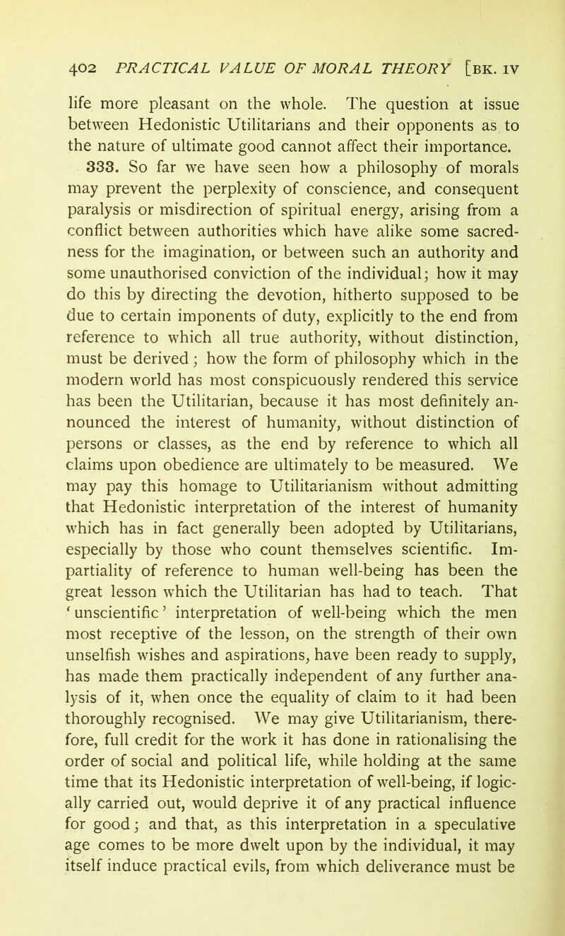 life more pleasant on the whole. The question at issue between Hedonistic Utilitarians and their opponents as to the nature of ultimate good cannot affect their importance. 333. So far we have seen how a philosophy of morals may prevent the perplexity of conscience, and consequent paralysis or misdirection of spiritual energy, arising from a conflict between authorities which have alike some sacred- ness for the imagination, or between such an authority and some unauthorised conviction of the individual; how it may do this by directing the devotion, hitherto supposed to be due to certain imponents of duty, explicitly to the end from reference to which all true authority, without distinction, must be derived; how the form of philosophy which in the modern world has most conspicuously rendered this service has been the Utilitarian, because it has most definitely an- nounced the interest of humanity, without distinction of persons or classes, as the end by reference to which all claims upon obedience are ultimately to be measured. We may pay this homage to Utilitarianism without admitting that Hedonistic interpretation of the interest of humanity which has in fact generally been adopted by Utilitarians, especially by those who count themselves scientific. Im- partiality of reference to human well-being has been the great lesson which the Utilitarian has had to teach. That ‘ unscientific ’ interpretation of well-being which the men most receptive of the lesson, on the strength of their own unselfish wishes and aspirations, have been ready to supply, has made them practically independent of any further ana- lysis of it, when once the equality of claim to it had been thoroughly recognised. We may give Utilitarianism, there- fore, full credit for the work it has done in rationalising the order of social and political life, while holding at the same time that its Hedonistic interpretation of well-being, if logic- ally carried out, would deprive it of any practical influence for good; and that, as this interpretation in a speculative age comes to be more dwelt upon by the individual, it may itself induce practical evils, from which deliverance must be