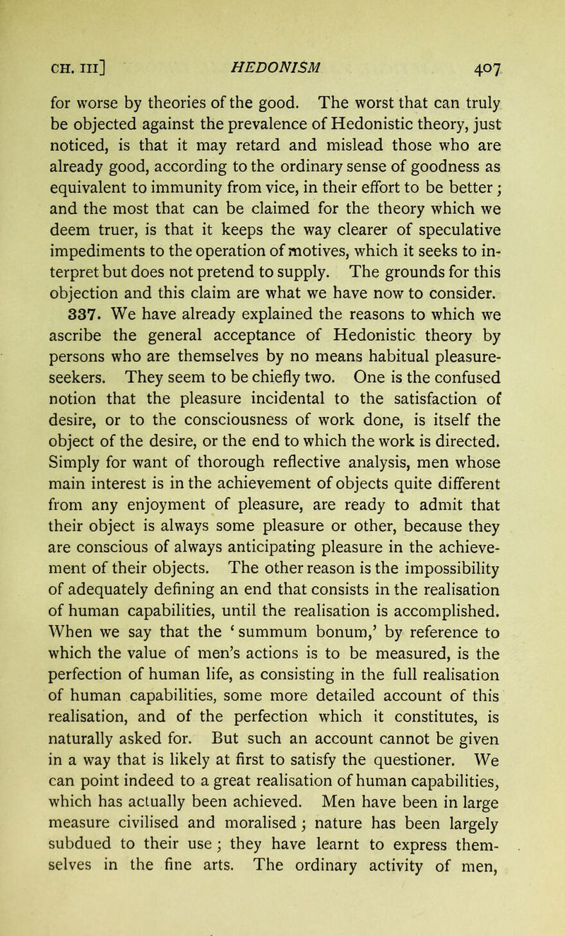 for worse by theories of the good. The worst that can truly be objected against the prevalence of Hedonistic theory, just noticed, is that it may retard and mislead those who are already good, according to the ordinary sense of goodness as equivalent to immunity from vice, in their effort to be better; and the most that can be claimed for the theory which we deem truer, is that it keeps the way clearer of speculative impediments to the operation of motives, which it seeks to in- terpret but does not pretend to supply. The grounds for this objection and this claim are what we have now to consider. 337. We have already explained the reasons to which we ascribe the general acceptance of Hedonistic theory by persons who are themselves by no means habitual pleasure- seekers. They seem to be chiefly two. One is the confused notion that the pleasure incidental to the satisfaction of desire, or to the consciousness of work done, is itself the object of the desire, or the end to which the work is directed. Simply for want of thorough reflective analysis, men whose main interest is in the achievement of objects quite different from any enjoyment of pleasure, are ready to admit that their object is always some pleasure or other, because they are conscious of always anticipating pleasure in the achieve- ment of their objects. The other reason is the impossibility of adequately defining an end that consists in the realisation of human capabilities, until the realisation is accomplished. When we say that the 1 summum bonum,’ by reference to which the value of men’s actions is to be measured, is the perfection of human life, as consisting in the full realisation of human capabilities, some more detailed account of this realisation, and of the perfection which it constitutes, is naturally asked for. But such an account cannot be given in a way that is likely at first to satisfy the questioner. We can point indeed to a great realisation of human capabilities, which has actually been achieved. Men have been in large measure civilised and moralised j nature has been largely subdued to their use; they have learnt to express them- selves in the fine arts. The ordinary activity of men,