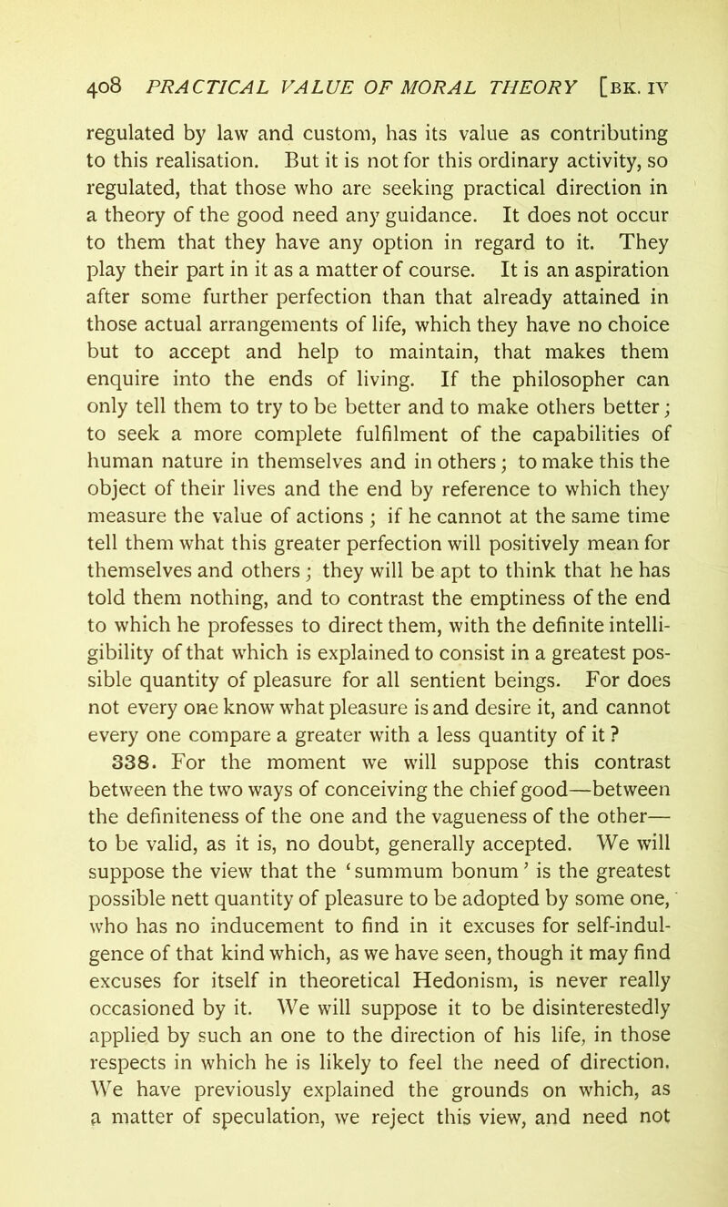 regulated by law and custom, has its value as contributing to this realisation. But it is not for this ordinary activity, so regulated, that those who are seeking practical direction in a theory of the good need any guidance. It does not occur to them that they have any option in regard to it. They play their part in it as a matter of course. It is an aspiration after some further perfection than that already attained in those actual arrangements of life, which they have no choice but to accept and help to maintain, that makes them enquire into the ends of living. If the philosopher can only tell them to try to be better and to make others better; to seek a more complete fulfilment of the capabilities of human nature in themselves and in others; to make this the object of their lives and the end by reference to which they measure the value of actions ; if he cannot at the same time tell them what this greater perfection will positively mean for themselves and others ; they will be apt to think that he has told them nothing, and to contrast the emptiness of the end to which he professes to direct them, with the definite intelli- gibility of that which is explained to consist in a greatest pos- sible quantity of pleasure for all sentient beings. For does not every one know what pleasure is and desire it, and cannot every one compare a greater with a less quantity of it ? 838. For the moment we will suppose this contrast between the two ways of conceiving the chief good—between the definiteness of the one and the vagueness of the other— to be valid, as it is, no doubt, generally accepted. We will suppose the view that the ‘ summum bonum ’ is the greatest possible nett quantity of pleasure to be adopted by some one, who has no inducement to find in it excuses for self-indul- gence of that kind which, as we have seen, though it may find excuses for itself in theoretical Hedonism, is never really occasioned by it. We will suppose it to be disinterestedly applied by such an one to the direction of his life, in those respects in which he is likely to feel the need of direction. We have previously explained the grounds on which, as a matter of speculation, we reject this view, and need not