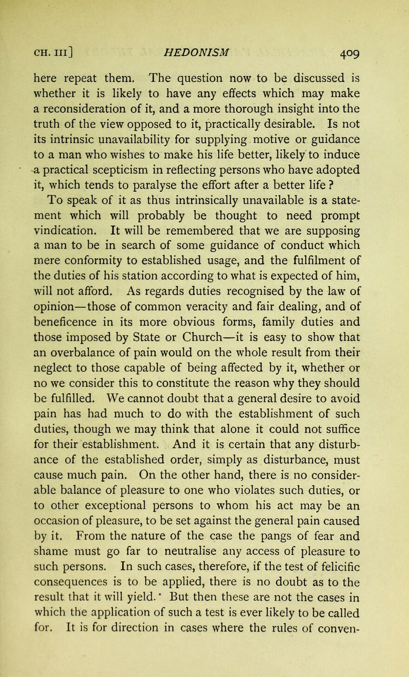 here repeat them. The question now to be discussed is whether it is likely to have any effects which may make a reconsideration of it, and a more thorough insight into the truth of the view opposed to it, practically desirable. Is not its intrinsic unavailability for supplying motive or guidance to a man who wishes to make his life better, likely to induce -a practical scepticism in reflecting persons who have adopted it, which tends to paralyse the effort after a better life ? To speak of it as thus intrinsically unavailable is a state- ment which will probably be thought to need prompt vindication. It will be remembered that we are supposing a man to be in search of some guidance of conduct which mere conformity to established usage, and the fulfilment of the duties of his station according to what is expected of him, will not afford. As regards duties recognised by the law of opinion—those of common veracity and fair dealing, and of beneficence in its more obvious forms, family duties and those imposed by State or Church—it is easy to show that an overbalance of pain would on the whole result from their neglect to those capable of being affected by it, whether or no we consider this to constitute the reason why they should be fulfilled. We cannot doubt that a general desire to avoid pain has had much to do with the establishment of such duties, though we may think that alone it could not suffice for their establishment. And it is certain that any disturb- ance of the established order, simply as disturbance, must cause much pain. On the other hand, there is no consider- able balance of pleasure to one who violates such duties, or to other exceptional persons to whom his act may be an occasion of pleasure, to be set against the general pain caused by it. From the nature of the case the pangs of fear and shame must go far to neutralise any access of pleasure to such persons. In such cases, therefore, if the test of felicific consequences is to be applied, there is no doubt as to the result that it will yield. * But then these are not the cases in which the application of such a test is ever likely to be called for. It is for direction in cases where the rules of conven-