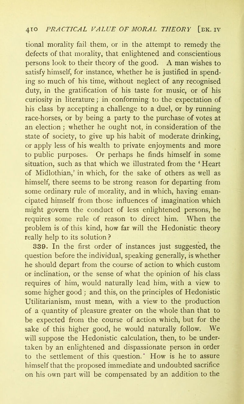 tional morality fail them, or in the attempt to remedy the defects of that morality, that enlightened and conscientious persons look to their theory of the good. A man wishes to satisfy himself, for instance, whether he is justified in spend- ing so much of his time, without neglect of any recognised duty, in the gratification of his taste for music, or of his curiosity in literature; in conforming to the expectation of his class by accepting a challenge to a duel, or by running race-horses, or by being a party to the purchase of votes at an election; whether he ought not, in consideration of the state of society, to give up his habit of moderate drinking, or apply less of his wealth to private enjoyments and more to public purposes. Or perhaps he finds himself in some situation, such as that which we illustrated from the ‘ Heart of Midlothian,’ in which, for the sake of others as well as himself, there seems to be strong reason for departing from some ordinary rule of morality, and in which, having eman- cipated himself from those influences of imagination which might govern the conduct of less enlightened persons, he requires some rule of reason to direct him. When the problem is of this kind, how far will the Hedonistic theory really help to its solution ? 339. In the first order of instances just suggested, the question before the individual, speaking generally, is whether he should depart from the course of action to which custom or inclination, or the sense of what the opinion of his class requires of him, would naturally lead him, with a view to some higher good ; and this, on the principles of Hedonistic Utilitarianism, must mean, with a view to the production of a quantity of pleasure greater on the whole than that to be expected from the course of action which, but for the sake of this higher good, he would naturally follow. We will suppose the Hedonistic calculation, then, to be under- taken by an enlightened and dispassionate person in order to the settlement of this question.' How is he to assure himself that the proposed immediate and undoubted sacrifice on his own part will be compensated by an addition to the