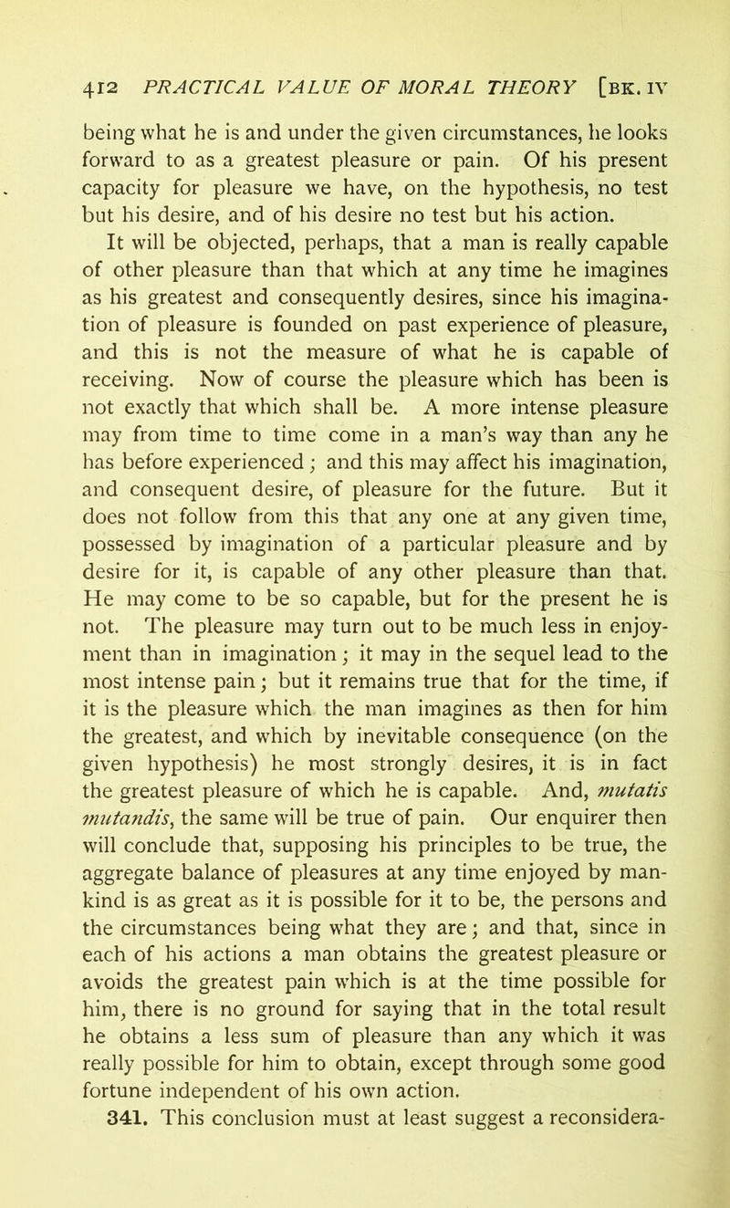 being what he is and under the given circumstances, he looks forward to as a greatest pleasure or pain. Of his present capacity for pleasure we have, on the hypothesis, no test but his desire, and of his desire no test but his action. It will be objected, perhaps, that a man is really capable of other pleasure than that which at any time he imagines as his greatest and consequently desires, since his imagina- tion of pleasure is founded on past experience of pleasure, and this is not the measure of what he is capable of receiving. Now of course the pleasure which has been is not exactly that which shall be. A more intense pleasure may from time to time come in a man’s way than any he has before experienced ; and this may affect his imagination, and consequent desire, of pleasure for the future. But it does not follow from this that any one at any given time, possessed by imagination of a particular pleasure and by desire for it, is capable of any other pleasure than that. He may come to be so capable, but for the present he is not. The pleasure may turn out to be much less in enjoy- ment than in imagination; it may in the sequel lead to the most intense pain; but it remains true that for the time, if it is the pleasure which the man imagines as then for him the greatest, and which by inevitable consequence (on the given hypothesis) he most strongly desires, it is in fact the greatest pleasure of which he is capable. And, mutatis mutandis, the same will be true of pain. Our enquirer then will conclude that, supposing his principles to be true, the aggregate balance of pleasures at any time enjoyed by man- kind is as great as it is possible for it to be, the persons and the circumstances being what they are; and that, since in each of his actions a man obtains the greatest pleasure or avoids the greatest pain which is at the time possible for him, there is no ground for saying that in the total result he obtains a less sum of pleasure than any which it was really possible for him to obtain, except through some good fortune independent of his own action. 341. This conclusion must at least suggest a reconsidera-