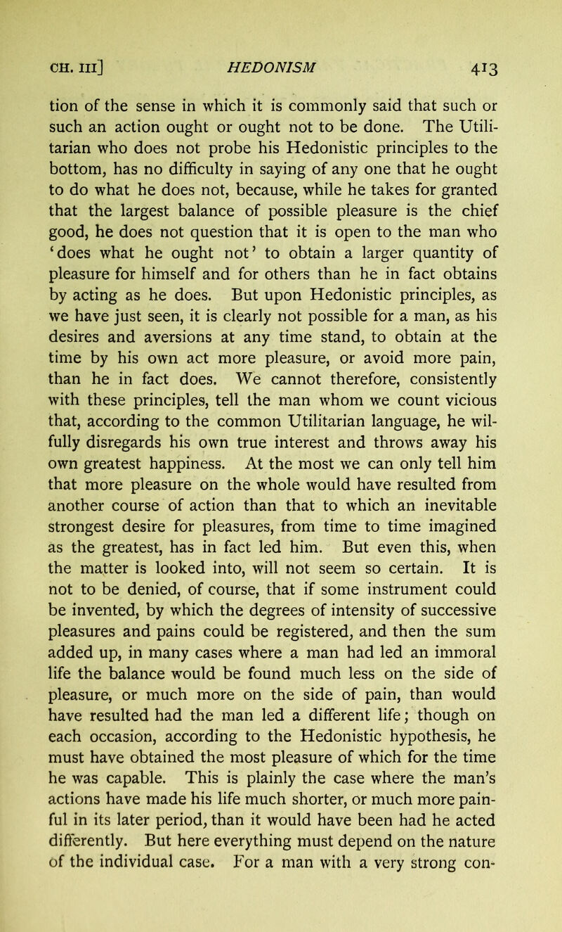 tion of the sense in which it is commonly said that such or such an action ought or ought not to be done. The Utili- tarian who does not probe his Hedonistic principles to the bottom, has no difficulty in saying of any one that he ought to do what he does not, because, while he takes for granted that the largest balance of possible pleasure is the chief good, he does not question that it is open to the man who ‘does what he ought not’ to obtain a larger quantity of pleasure for himself and for others than he in fact obtains by acting as he does. But upon Hedonistic principles, as we have just seen, it is clearly not possible for a man, as his desires and aversions at any time stand, to obtain at the time by his own act more pleasure, or avoid more pain, than he in fact does. We cannot therefore, consistently with these principles, tell the man whom we count vicious that, according to the common Utilitarian language, he wil- fully disregards his own true interest and throws away his own greatest happiness. At the most we can only tell him that more pleasure on the whole would have resulted from another course of action than that to which an inevitable strongest desire for pleasures, from time to time imagined as the greatest, has in fact led him. But even this, when the matter is looked into, will not seem so certain. It is not to be denied, of course, that if some instrument could be invented, by which the degrees of intensity of successive pleasures and pains could be registered, and then the sum added up, in many cases where a man had led an immoral life the balance would be found much less on the side of pleasure, or much more on the side of pain, than would have resulted had the man led a different life; though on each occasion, according to the Hedonistic hypothesis, he must have obtained the most pleasure of which for the time he was capable. This is plainly the case where the man’s actions have made his life much shorter, or much more pain- ful in its later period, than it would have been had he acted differently. But here everything must depend on the nature of the individual case. For a man with a very strong con-