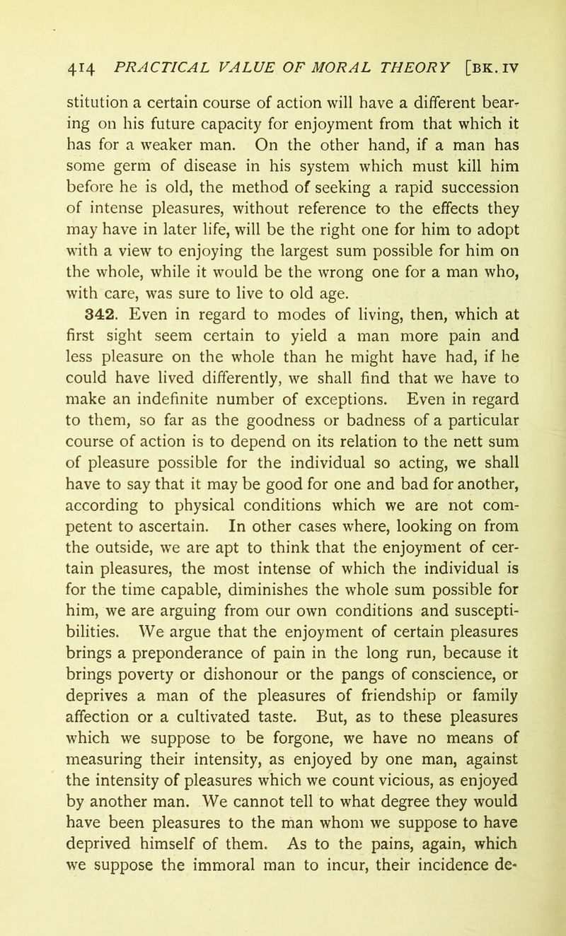 stitution a certain course of action will have a different bear- ing on his future capacity for enjoyment from that which it has for a weaker man. On the other hand, if a man has some germ of disease in his system which must kill him before he is old, the method of seeking a rapid succession of intense pleasures, without reference to the effects they may have in later life, will be the right one for him to adopt with a view to enjoying the largest sum possible for him on the whole, while it would be the wrong one for a man who, with care, was sure to live to old age. 342. Even in regard to modes of living, then, which at first sight seem certain to yield a man more pain and less pleasure on the whole than he might have had, if he could have lived differently, we shall find that we have to make an indefinite number of exceptions. Even in regard to them, so far as the goodness or badness of a particular course of action is to depend on its relation to the nett sum of pleasure possible for the individual so acting, we shall have to say that it may be good for one and bad for another, according to physical conditions which we are not com- petent to ascertain. In other cases where, looking on from the outside, we are apt to think that the enjoyment of cer- tain pleasures, the most intense of which the individual is for the time capable, diminishes the whole sum possible for him, we are arguing from our own conditions and suscepti- bilities. We argue that the enjoyment of certain pleasures brings a preponderance of pain in the long run, because it brings poverty or dishonour or the pangs of conscience, or deprives a man of the pleasures of friendship or family affection or a cultivated taste. But, as to these pleasures which we suppose to be forgone, we have no means of measuring their intensity, as enjoyed by one man, against the intensity of pleasures which we count vicious, as enjoyed by another man. We cannot tell to what degree they would have been pleasures to the man whom we suppose to have deprived himself of them. As to the pains, again, which we suppose the immoral man to incur, their incidence de-