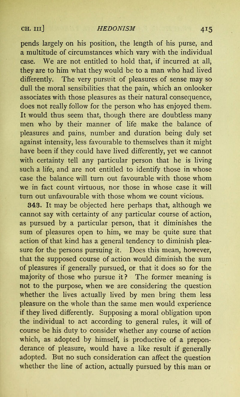 pends largely on his position, the length of his purse, and a multitude of circumstances which vary with the individual case. We are not entitled to hold that, if incurred at all, they are to him what they would be to a man who had lived differently. The very pursuit of pleasures of sense may so dull the moral sensibilities that the pain, which an onlooker associates with those pleasures as their natural consequence, does not really follow for the person who has enjoyed them. It would thus seem that, though there are doubtless many men who by their manner of life make the balance of pleasures and pains, number and duration being duly set against intensity, less favourable to themselves than it might have been if they could have lived differently, yet we cannot with certainty tell any particular person that he is living such a life, and are not entitled to identify those in whose case the balance will turn out favourable with those whom we in fact count virtuous, nor those in whose case it will turn out unfavourable with those whom we count vicious. 343. It may be objected here perhaps that, although we cannot say with certainty of any particular course of action, as pursued by a particular person, that it diminishes the sum of pleasures open to him, we may be quite sure that action of that kind has a general tendency to diminish plea- sure for the persons pursuing it. Does this mean, however, that the supposed course of action would diminish the sum of pleasures if generally pursued, or that it does so for the majority of those who pursue it ? The former meaning is not to the purpose, when we are considering the question whether the lives actually lived by men bring them less pleasure on the whole than the same men would experience if they lived differently. Supposing a moral obligation upon the individual to act according to general rules, it will of course be his duty to consider whether any course of action which, as adopted by himself, is productive of a prepon- derance of pleasure, would have a like result if generally adopted. But no such consideration can affect the question whether the line of action, actually pursued by this man or