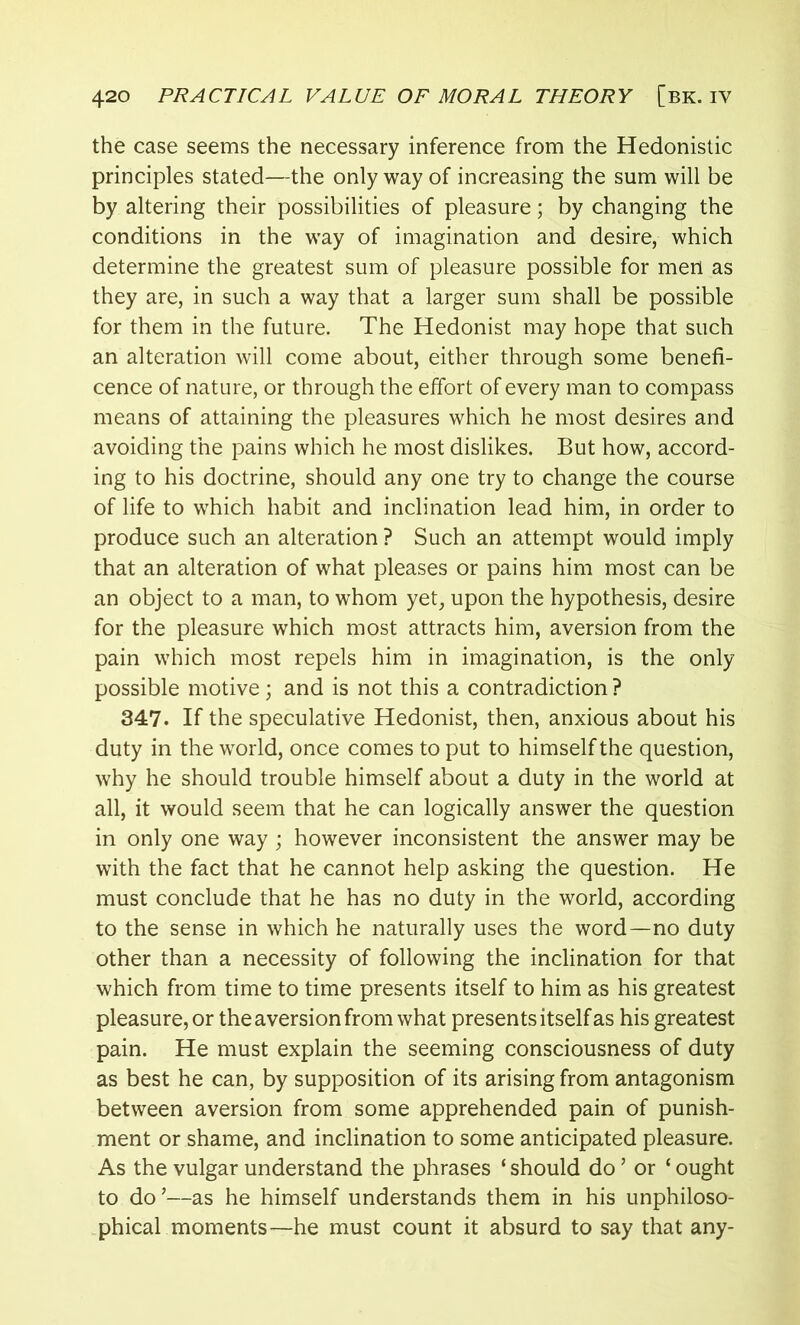 the case seems the necessary inference from the Hedonistic principles stated—the only way of increasing the sum will be by altering their possibilities of pleasure; by changing the conditions in the way of imagination and desire, which determine the greatest sum of pleasure possible for men as they are, in such a way that a larger sum shall be possible for them in the future. The Hedonist may hope that such an alteration will come about, either through some benefi- cence of nature, or through the effort of every man to compass means of attaining the pleasures which he most desires and avoiding the pains which he most dislikes. But how, accord- ing to his doctrine, should any one try to change the course of life to which habit and inclination lead him, in order to produce such an alteration ? Such an attempt would imply that an alteration of what pleases or pains him most can be an object to a man, to whom yet, upon the hypothesis, desire for the pleasure which most attracts him, aversion from the pain which most repels him in imagination, is the only possible motive; and is not this a contradiction ? 347. If the speculative Hedonist, then, anxious about his duty in the world, once comes to put to himself the question, why he should trouble himself about a duty in the world at all, it would seem that he can logically answer the question in only one way ; however inconsistent the answer may be with the fact that he cannot help asking the question. He must conclude that he has no duty in the world, according to the sense in which he naturally uses the word—no duty other than a necessity of following the inclination for that which from time to time presents itself to him as his greatest pleasure, or the aversion from what presents itself as his greatest pain. He must explain the seeming consciousness of duty as best he can, by supposition of its arising from antagonism between aversion from some apprehended pain of punish- ment or shame, and inclination to some anticipated pleasure. As the vulgar understand the phrases ‘ should do ’ or ‘ ought to do’—as he himself understands them in his unphiloso- phical moments—he must count it absurd to say that any-