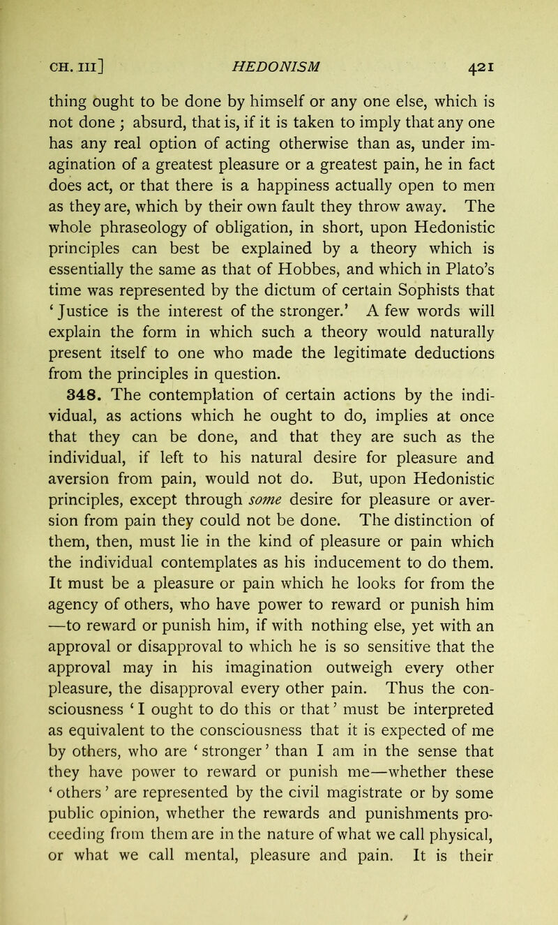 thing ought to be done by himself or any one else, which is not done ; absurd, that is, if it is taken to imply that any one has any real option of acting otherwise than as, under im- agination of a greatest pleasure or a greatest pain, he in fact does act, or that there is a happiness actually open to men as they are, which by their own fault they throw away. The whole phraseology of obligation, in short, upon Hedonistic principles can best be explained by a theory which is essentially the same as that of Hobbes, and which in Plato’s time was represented by the dictum of certain Sophists that ‘ Justice is the interest of the stronger.’ A few words will explain the form in which such a theory would naturally present itself to one who made the legitimate deductions from the principles in question. 348. The contemplation of certain actions by the indi- vidual, as actions which he ought to do, implies at once that they can be done, and that they are such as the individual, if left to his natural desire for pleasure and aversion from pain, would not do. But, upon Hedonistic principles, except through some desire for pleasure or aver- sion from pain they could not be done. The distinction of them, then, must lie in the kind of pleasure or pain which the individual contemplates as his inducement to do them. It must be a pleasure or pain which he looks for from the agency of others, who have power to reward or punish him —to reward or punish him, if with nothing else, yet with an approval or disapproval to which he is so sensitive that the approval may in his imagination outweigh every other pleasure, the disapproval every other pain. Thus the con- sciousness ‘ I ought to do this or that ’ must be interpreted as equivalent to the consciousness that it is expected of me by others, who are ‘ stronger ’ than I am in the sense that they have power to reward or punish me—whether these ‘ others ’ are represented by the civil magistrate or by some public opinion, whether the rewards and punishments pro- ceeding from them are in the nature of what we call physical, or what we call mental, pleasure and pain. It is their