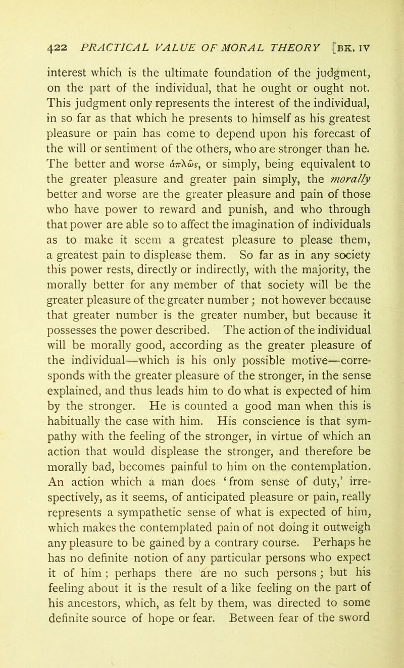 interest which is the ultimate foundation of the judgment, on the part of the individual, that he ought or ought not. This judgment only represents the interest of the individual, in so far as that which he presents to himself as his greatest pleasure or pain has come to depend upon his forecast of the will or sentiment of the others, who are stronger than he. The better and worse anXws, or simply, being equivalent to the greater pleasure and greater pain simply, the morally better and worse are the greater pleasure and pain of those who have power to reward and punish, and who through that power are able so to affect the imagination of individuals as to make it seem a greatest pleasure to please them, a greatest pain to displease them. So far as in any society this power rests, directly or indirectly, with the majority, the morally better for any member of that society wilt be the greater pleasure of the greater number; not however because that greater number is the greater number, but because it possesses the power described. The action of the individual will be morally good, according as the greater pleasure of the individual—which is his only possible motive—corre- sponds with the greater pleasure of the stronger, in the sense explained, and thus leads him to do what is expected of him by the stronger. He is counted a good man when this is habitually the case with him. His conscience is that sym- pathy with the feeling of the stronger, in virtue of which an action that would displease the stronger, and therefore be morally bad, becomes painful to him on the contemplation. An action which a man does ‘from sense of duty,’ irre- spectively, as it seems, of anticipated pleasure or pain, really represents a sympathetic sense of what is expected of him, which makes the contemplated pain of not doing it outweigh any pleasure to be gained by a contrary course. Perhaps he has no definite notion of any particular persons who expect it of him; perhaps there are no such persons ; but his feeling about it is the result of a like feeling on the part of his ancestors, which, as felt by them, was directed to some definite source of hope or fear. Between fear of the sword