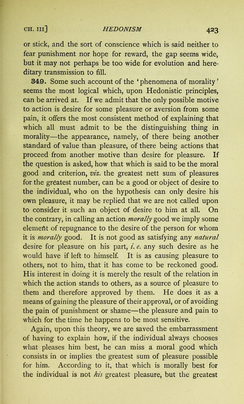 or stick, and the sort of conscience which is said neither to fear punishment nor hope for reward, the gap seems wide, but it may not perhaps be too wide for evolution and here- ditary transmission to fill. 349. Some such account of the ‘phenomena of morality’ seems the most logical which, upon Hedonistic principles, can be arrived at. If we admit that the only possible motive to action is desire for some pleasure or aversion from some pain, it offers the most consistent method of explaining that which all must admit to be the distinguishing thing in morality—the appearance, namely, of there being another standard of value than pleasure, of there being actions that proceed from another motive than desire for pleasure. If the question is asked, how that which is said to be the moral good and criterion, viz. the greatest nett sum of pleasures for the greatest number, can be a good or object of desire to the individual, who on the hypothesis can only desire his own pleasure, it may be replied that we are not called upon to consider it such an object of desire to him at all. On the contrary, in calling an action morally good we imply some element of repugnance to the desire of the person for whom it is morally good. It is not good as satisfying any natural desire for pleasure on his part, i. e. any such desire as he would have if left to himself. It is as causing pleasure to others, not to him, that it has come to be reckoned good. His interest in doing it is merely the result of the relation in which the action stands to others, as a source of pleasure to them and therefore approved by them. He does it as a means of gaining the pleasure of their approval, or of avoiding the pain of punishment or shame—the pleasure and pain to which for the time he happens to be most sensitive. Again, upon this theory, we are saved the embarrassment of having to explain how, if the individual always chooses what pleases him best, he can miss a moral good which consists in or implies the greatest sum of pleasure possible for him. According to it, that which is morally best for the individual is not his greatest pleasure, but the greatest