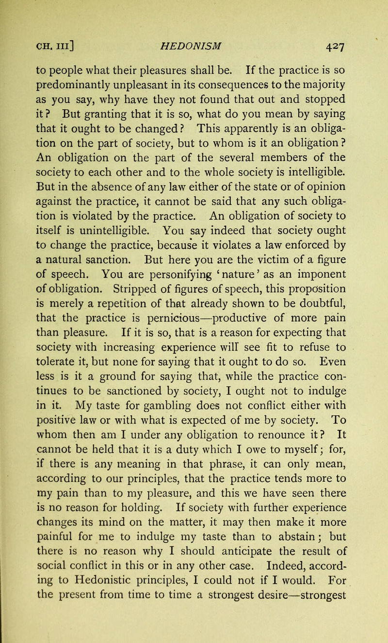 to people what their pleasures shall be. If the practice is so predominantly unpleasant in its consequences to the majority as you say, why have they not found that out and stopped it ? But granting that it is so, what do you mean by saying that it ought to be changed ? This apparently is an obliga- tion on the part of society, but to whom is it an obligation ? An obligation on the part of the several members of the society to each other and to the whole society is intelligible. But in the absence of any law either of the state or of opinion against the practice, it cannot be said that any such obliga- tion is violated by the practice. An obligation of society to itself is unintelligible. You say indeed that society ought to change the practice, because it violates a law enforced by a natural sanction. But here you are the victim of a figure of speech. You are personifying ‘nature’ as an imponent of obligation. Stripped of figures of speech, this proposition is merely a repetition of that already shown to be doubtful, that the practice is pernicious—productive of more pain than pleasure. If it is so, that is a reason for expecting that society with increasing experience will see fit to refuse to tolerate it, but none for saying that it ought to do so. Even less is it a ground for saying that, while the practice con- tinues to be sanctioned by society, I ought not to indulge in it. My taste for gambling does not conflict either with positive law or with what is expected of me by society. To whom then am I under any obligation to renounce it ? It cannot be held that it is a duty which I owe to myself; for, if there is any meaning in that phrase, it can only mean, according to our principles, that the practice tends more to my pain than to my pleasure, and this we have seen there is no reason for holding. If society with further experience changes its mind on the matter, it may then make it more painful for me to indulge my taste than to abstain; but there is no reason why I should anticipate the result of social conflict in this or in any other case. Indeed, accord- ing to Hedonistic principles, I could not if I would. For the present from time to time a strongest desire—strongest