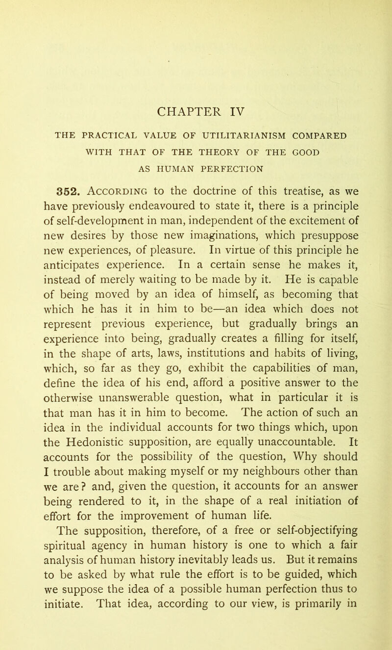 CHAPTER IV THE PRACTICAL VALUE OF UTILITARIANISM COMPARED WITH THAT OF THE THEORY OF THE GOOD AS HUMAN PERFECTION 352. According to the doctrine of this treatise, as we have previously endeavoured to state it, there is a principle of self-development in man, independent of the excitement of new desires by those new imaginations, which presuppose new experiences, of pleasure. In virtue of this principle he anticipates experience. In a certain sense he makes it, instead of merely waiting to be made by it. He is capable of being moved by an idea of himself, as becoming that which he has it in him to be—an idea which does not represent previous experience, but gradually brings an experience into being, gradually creates a filling for itself, in the shape of arts, laws, institutions and habits of living, which, so far as they go, exhibit the capabilities of man, define the idea of his end, afford a positive answer to the otherwise unanswerable question, what in particular it is that man has it in him to become. The action of such an idea in the individual accounts for two things which, upon the Hedonistic supposition, are equally unaccountable. It accounts for the possibility of the question, Why should I trouble about making myself or my neighbours other than we are ? and, given the question, it accounts for an answer being rendered to it, in the shape of a real initiation of effort for the improvement of human life. The supposition, therefore, of a free or self-objectifying spiritual agency in human history is one to which a fair analysis of human history inevitably leads us. But it remains to be asked by what rule the effort is to be guided, which we suppose the idea of a possible human perfection thus to initiate. That idea, according to our view, is primarily in