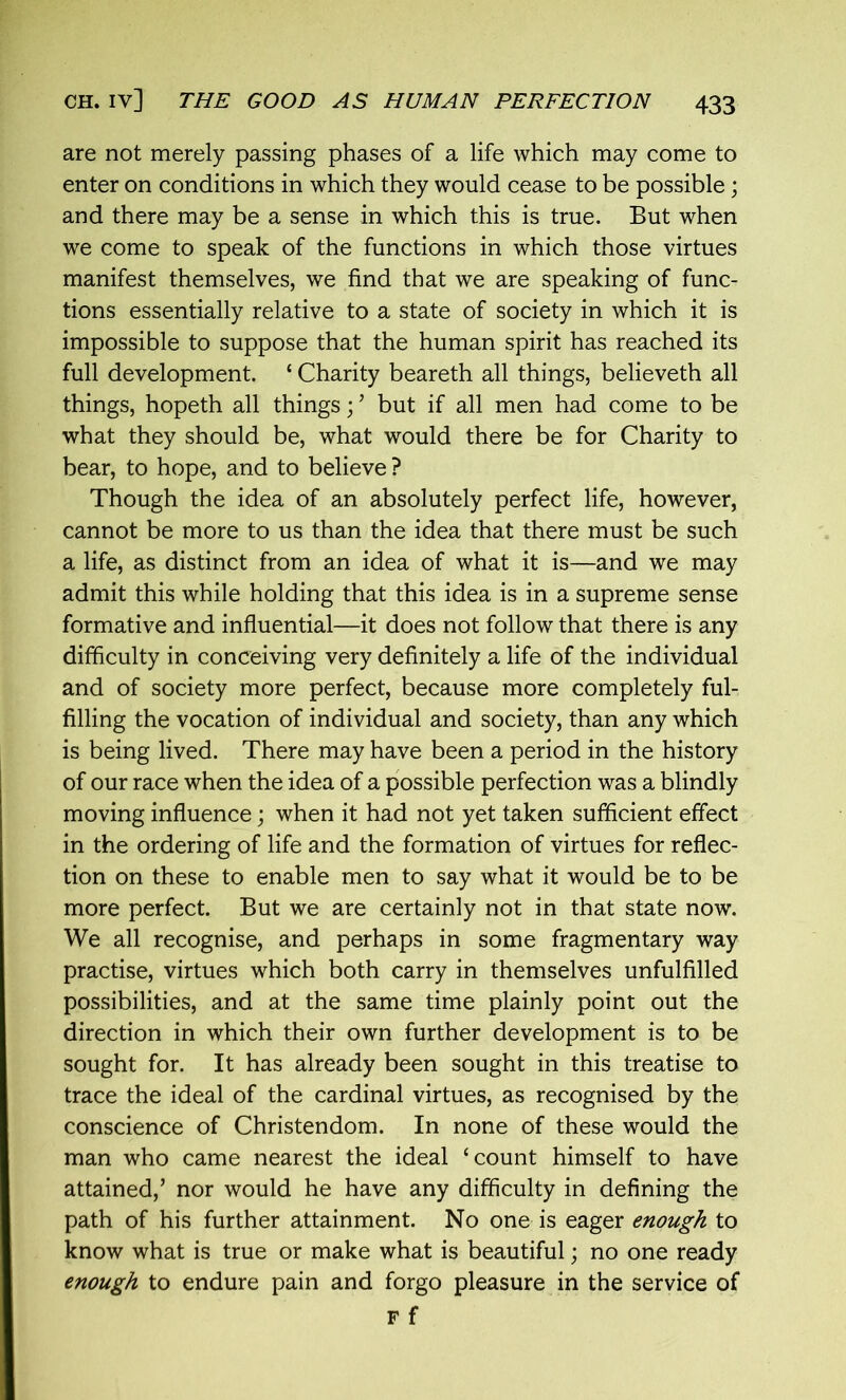 are not merely passing phases of a life which may come to enter on conditions in which they would cease to be possible; and there may be a sense in which this is true. But when we come to speak of the functions in which those virtues manifest themselves, we find that we are speaking of func- tions essentially relative to a state of society in which it is impossible to suppose that the human spirit has reached its full development. ‘ Charity beareth all things, believeth all things, hopeth all things;; but if all men had come to be what they should be, what would there be for Charity to bear, to hope, and to believe ? Though the idea of an absolutely perfect life, however, cannot be more to us than the idea that there must be such a life, as distinct from an idea of what it is—and we may admit this while holding that this idea is in a supreme sense formative and influential—it does not follow that there is any difficulty in conceiving very definitely a life of the individual and of society more perfect, because more completely ful- filling the vocation of individual and society, than any which is being lived. There may have been a period in the history of our race when the idea of a possible perfection was a blindly moving influence; when it had not yet taken sufficient effect in the ordering of life and the formation of virtues for reflec- tion on these to enable men to say what it would be to be more perfect. But we are certainly not in that state now. We all recognise, and perhaps in some fragmentary way practise, virtues which both carry in themselves unfulfilled possibilities, and at the same time plainly point out the direction in which their own further development is to be sought for. It has already been sought in this treatise to trace the ideal of the cardinal virtues, as recognised by the conscience of Christendom. In none of these would the man who came nearest the ideal ‘count himself to have attained,’ nor would he have any difficulty in defining the path of his further attainment. No one is eager enough to know what is true or make what is beautiful; no one ready enough to endure pain and forgo pleasure in the service of F f