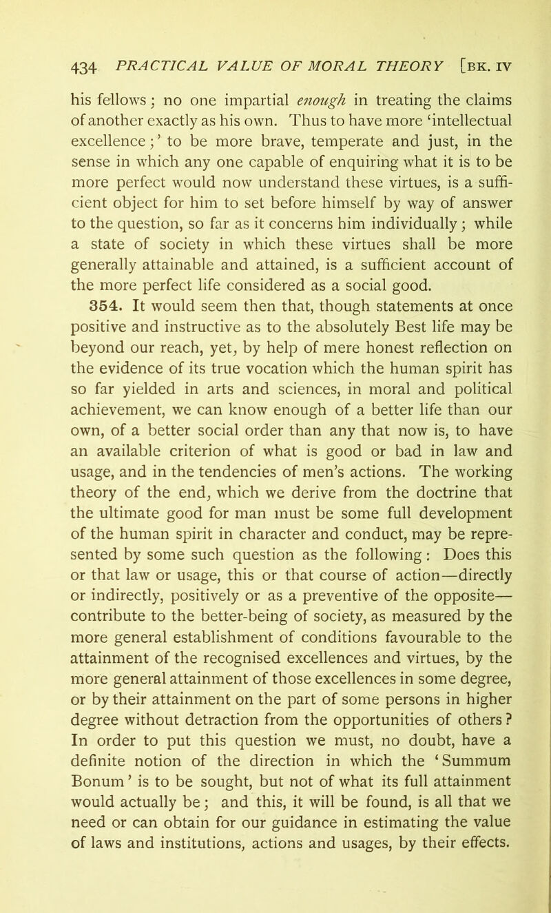 his fellows; no one impartial enough in treating the claims of another exactly as his own. Thus to have more ‘intellectual excellence; ’ to be more brave, temperate and just, in the sense in which any one capable of enquiring what it is to be more perfect would now understand these virtues, is a suffi- cient object for him to set before himself by way of answer to the question, so far as it concerns him individually; while a state of society in which these virtues shall be more generally attainable and attained, is a sufficient account of the more perfect life considered as a social good. 354. It would seem then that, though statements at once positive and instructive as to the absolutely Best life may be beyond our reach, yet, by help of mere honest reflection on the evidence of its true vocation which the human spirit has so far yielded in arts and sciences, in moral and political achievement, we can know enough of a better life than our own, of a better social order than any that now is, to have an available criterion of what is good or bad in law and usage, and in the tendencies of men’s actions. The working theory of the end, which we derive from the doctrine that the ultimate good for man must be some full development of the human spirit in character and conduct, may be repre- sented by some such question as the following: Does this or that law or usage, this or that course of action—directly or indirectly, positively or as a preventive of the opposite— contribute to the better-being of society, as measured by the more general establishment of conditions favourable to the attainment of the recognised excellences and virtues, by the more general attainment of those excellences in some degree, or by their attainment on the part of some persons in higher degree without detraction from the opportunities of others ? In order to put this question we must, no doubt, have a definite notion of the direction in which the ‘ Summum Bonum ’ is to be sought, but not of what its full attainment would actually be; and this, it will be found, is all that we need or can obtain for our guidance in estimating the value of laws and institutions, actions and usages, by their effects.