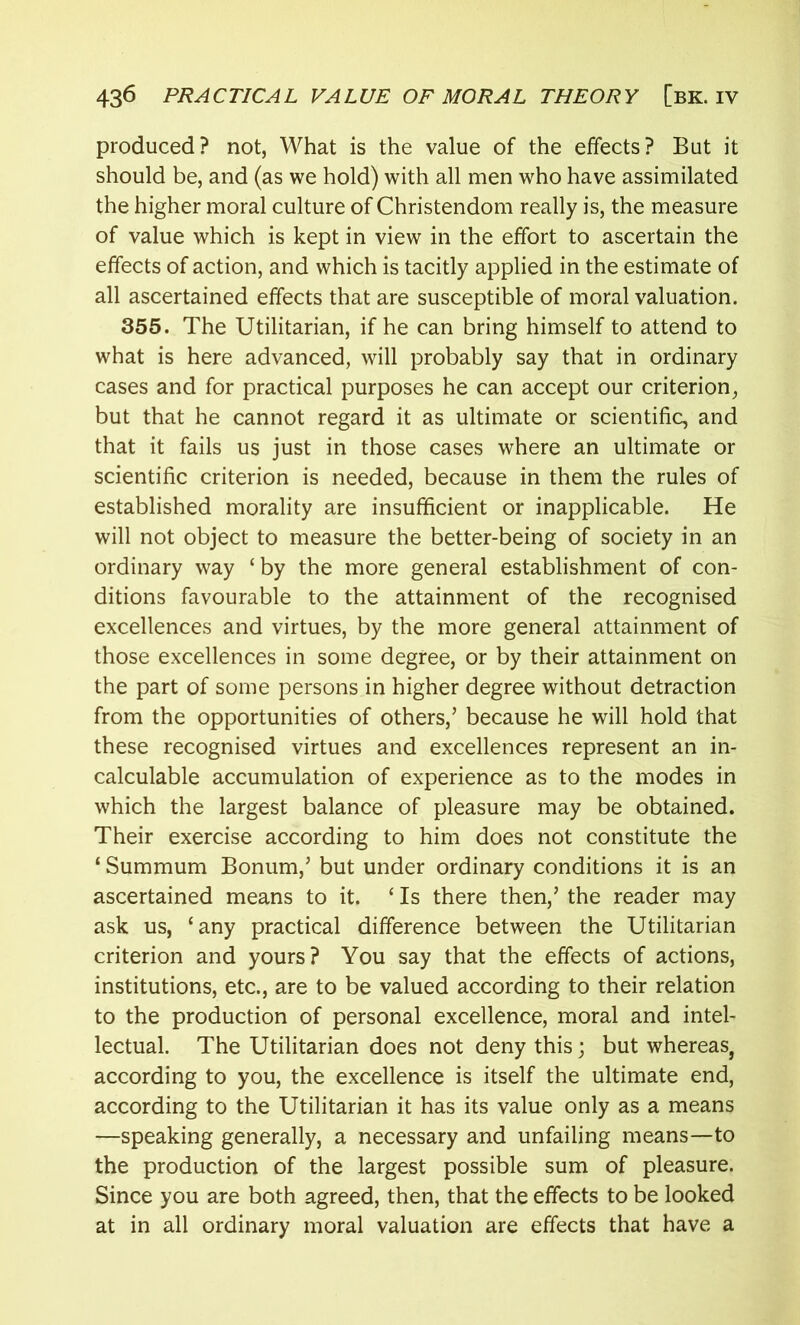 produced? not, What is the value of the effects? But it should be, and (as we hold) with all men who have assimilated the higher moral culture of Christendom really is, the measure of value which is kept in view in the effort to ascertain the effects of action, and which is tacitly applied in the estimate of all ascertained effects that are susceptible of moral valuation. 355. The Utilitarian, if he can bring himself to attend to what is here advanced, will probably say that in ordinary cases and for practical purposes he can accept our criterion, but that he cannot regard it as ultimate or scientific, and that it fails us just in those cases where an ultimate or scientific criterion is needed, because in them the rules of established morality are insufficient or inapplicable. He will not object to measure the better-being of society in an ordinary way ‘by the more general establishment of con- ditions favourable to the attainment of the recognised excellences and virtues, by the more general attainment of those excellences in some degree, or by their attainment on the part of some persons in higher degree without detraction from the opportunities of others,’ because he will hold that these recognised virtues and excellences represent an in- calculable accumulation of experience as to the modes in which the largest balance of pleasure may be obtained. Their exercise according to him does not constitute the ‘ Summum Bonum,’ but under ordinary conditions it is an ascertained means to it. ‘ Is there then,’ the reader may ask us, ‘any practical difference between the Utilitarian criterion and yours? You say that the effects of actions, institutions, etc., are to be valued according to their relation to the production of personal excellence, moral and intel- lectual. The Utilitarian does not deny this; but whereas} according to you, the excellence is itself the ultimate end, according to the Utilitarian it has its value only as a means —speaking generally, a necessary and unfailing means—to the production of the largest possible sum of pleasure. Since you are both agreed, then, that the effects to be looked at in all ordinary moral valuation are effects that have a