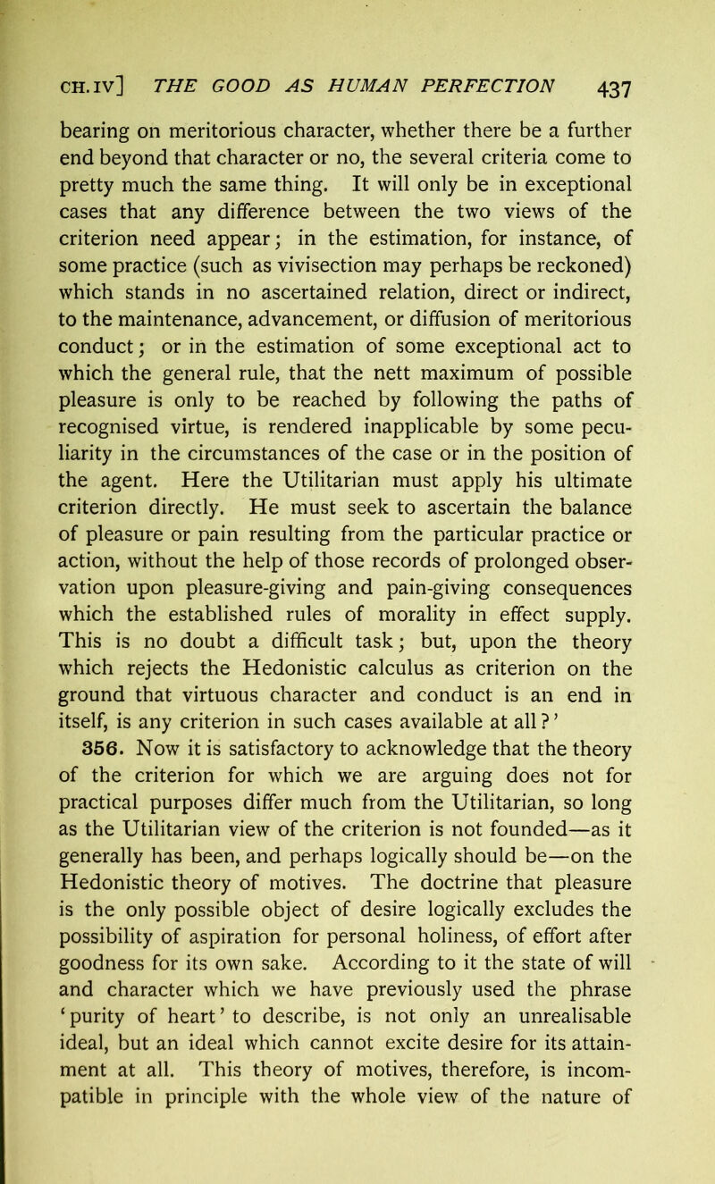 bearing on meritorious character, whether there be a further end beyond that character or no, the several criteria come to pretty much the same thing. It will only be in exceptional cases that any difference between the two views of the criterion need appear; in the estimation, for instance, of some practice (such as vivisection may perhaps be reckoned) which stands in no ascertained relation, direct or indirect, to the maintenance, advancement, or diffusion of meritorious conduct; or in the estimation of some exceptional act to which the general rule, that the nett maximum of possible pleasure is only to be reached by following the paths of recognised virtue, is rendered inapplicable by some pecu- liarity in the circumstances of the case or in the position of the agent. Here the Utilitarian must apply his ultimate criterion directly. He must seek to ascertain the balance of pleasure or pain resulting from the particular practice or action, without the help of those records of prolonged obser- vation upon pleasure-giving and pain-giving consequences which the established rules of morality in effect supply. This is no doubt a difficult task; but, upon the theory which rejects the Hedonistic calculus as criterion on the ground that virtuous character and conduct is an end in itself, is any criterion in such cases available at all ? ’ 356. Now it is satisfactory to acknowledge that the theory of the criterion for which we are arguing does not for practical purposes differ much from the Utilitarian, so long as the Utilitarian view of the criterion is not founded—as it generally has been, and perhaps logically should be—on the Hedonistic theory of motives. The doctrine that pleasure is the only possible object of desire logically excludes the possibility of aspiration for personal holiness, of effort after goodness for its own sake. According to it the state of will and character which we have previously used the phrase ‘ purity of heart ’ to describe, is not only an unrealisable ideal, but an ideal which cannot excite desire for its attain- ment at all. This theory of motives, therefore, is incom- patible in principle with the whole view of the nature of