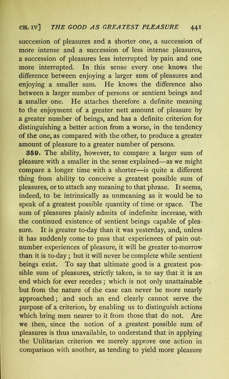 succession of pleasures and a shorter one, a succession of more intense and a succession of less intense pleasures, a succession of pleasures less interrupted by pain and one more interrupted. In this sense every one knows the difference between enjoying a larger sum of pleasures and enjoying a smaller sum. He knows the difference also between a larger number of persons or sentient beings and a smaller one. He attaches therefore a definite meaning to the enjoyment of a greater nett amount of pleasure by a greater number of beings, and has a definite criterion for distinguishing a better action from a worse, in the tendency of the one, as compared with the other, to produce a greater amount of pleasure to a greater number of persons. 359. The ability, however, to compare a larger sum of pleasure with a smaller in the sense explained—as we might compare a longer time with a shorter—is quite a different thing from ability to conceive a greatest possible sum of pleasures, or to attach any meaning to that phrase. It seems, indeed, to be intrinsically as unmeaning as it would be to speak of a greatest possible quantity of time or space. The sum of pleasures plainly admits of indefinite increase, with the continued existence of sentient beings capable of plea- sure. It is greater to-day than it was yesterday, and, unless it has suddenly come to pass that experiences of pain out- number experiences of pleasure, it will be greater to-morrow than it is to-day ; but it will never be complete while sentient beings exist. To say that ultimate good is a greatest pos- sible sum of pleasures, strictly taken, is to say that it is an end which for ever recedes; which is not only unattainable but from the nature of the case can never be more nearly approached; and such an end clearly cannot serve the purpose of a criterion, by enabling us to distinguish actions which bring men nearer to it from those that do not. Are we then, since the notion of a greatest possible sum of pleasures is thus unavailable, to understand that in applying the Utilitarian criterion we merely approve one action in comparison with another, as tending to yield more pleasure