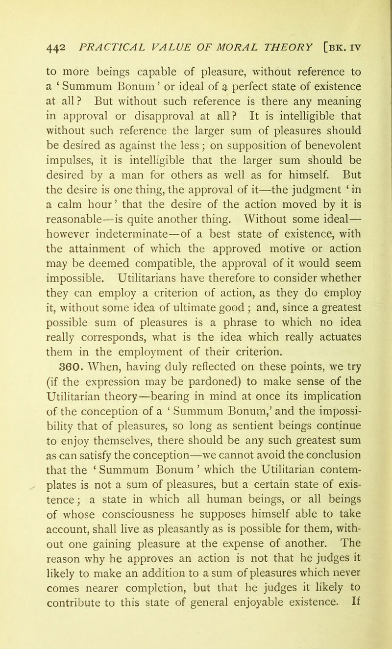 to more beings capable of pleasure, without reference to a ‘ Summum Bonum ’ or ideal of a perfect state of existence at all? But without such reference is there any meaning in approval or disapproval at all? It is intelligible that without such reference the larger sum of pleasures should be desired as against the less; on supposition of benevolent impulses, it is intelligible that the larger sum should be desired by a man for others as well as for himself. But the desire is one thing, the approval of it—the judgment £ in a calm hour’ that the desire of the action moved by it is reasonable—is quite another thing. Without some ideal— however indeterminate—of a best state of existence, with the attainment of which the approved motive or action may be deemed compatible, the approval of it would seem impossible. Utilitarians have therefore to consider whether they can employ a criterion of action, as they do employ it, without some idea of ultimate good ; and, since a greatest possible sum of pleasures is a phrase to which no idea really corresponds, what is the idea which really actuates them in the employment of their criterion. 360. When, having duly reflected on these points, we try (if the expression may be pardoned) to make sense of the Utilitarian theory—bearing in mind at once its implication of the conception of a ‘ Summum Bonum,’ and the impossi- bility that of pleasures, so long as sentient beings continue to enjoy themselves, there should be any such greatest sum as can satisfy the conception—we cannot avoid the conclusion that the ‘ Summum Bonum ’ which the Utilitarian contem- plates is not a sum of pleasures, but a certain state of exis- tence; a state in which all human beings, or all beings of whose consciousness he supposes himself able to take account, shall live as pleasantly as is possible for them, with- out one gaining pleasure at the expense of another. The reason why he approves an action is not that he judges it likely to make an addition to a sum of pleasures which never comes nearer completion, but that he judges it likely to contribute to this state of general enjoyable existence. If